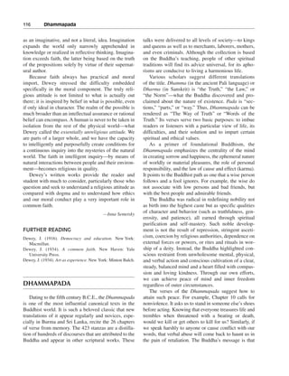 116———Dhammapada


as an imaginative, and not a literal, idea. Imagination        talks were delivered to all levels of society—to kings
expands the world only narrowly apprehended in                 and queens as well as to merchants, laborers, mothers,
knowledge or realized in reflective thinking. Imagina-         and even criminals. Although the collection is based
tion exceeds faith, the latter being based on the truth        on the Buddha’s teaching, people of other spiritual
of the propositions solely by virtue of their supernat-        traditions will find its advice universal, for its apho-
ural author.                                                   risms are conducive to living a harmonious life.
    Because faith always has practical and moral                   Various scholars suggest different translations
import, Dewey stressed the difficulty embedded                 of the title. Dhamma (in the ancient Pali language) or
specifically in the moral component. The truly reli-           Dharma (in Sanskrit) is “the Truth,” “the Law,” or
gious attitude is not limited to what is actually out          “the Norm”—what the Buddha discovered and pro-
there; it is inspired by belief in what is possible, even      claimed about the nature of existence. Pada is “sec-
if only ideal in character. The realm of the possible is       tions,” “parts,” or “way.” Thus, Dhammapada can be
much broader than an intellectual assurance or rational        rendered as “The Way of Truth” or “Words of the
belief can encompass. A human is never to be taken in          Truth.” Its verses serve two basic purposes: to imbue
isolation from the rest of the physical world—what             readers or listeners with a particular view of life, its
Dewey called the essentially unreligious attitude. We          difficulties, and their solution and to impart certain
are parts of a larger whole, and we have the capacity          spiritual and ethical values.
to intelligently and purposefully create conditions for            As a primer of foundational Buddhism, the
a continuous inquiry into the mysteries of the natural         Dhammapada emphasizes the centrality of the mind
world. The faith in intelligent inquiry—by means of            in creating sorrow and happiness, the ephemeral nature
natural interactions between people and their environ-         of worldly or material pleasures, the role of personal
ment—becomes religious in quality.                             responsibility, and the law of cause and effect (karma).
    Dewey’s written works provide the reader and               It points to the Buddhist path as one that a wise person
student with much to consider, particularly those who          follows and a fool ignores. For example, the wise do
question and seek to understand a religious attitude as        not associate with low persons and bad friends, but
compared with dogma and to understand how ethics               with the best people and admirable friends.
and our moral conduct play a very important role in                The Buddha was radical in redefining nobility not
common faith.                                                  as birth into the highest caste but as specific qualities
                                           —Inna Semetsky
                                                               of character and behavior (such as truthfulness, gen-
                                                               erosity, and patience), all earned through spiritual
                                                               purification and self-mastery. Such noble develop-
FURTHER READING                                                ment is not the result of repression, stringent asceti-
Dewey, J. (1916). Democracy and education. New York:           cism, coercion by religious authorities, dependence on
  Macmillan.                                                   external forces or powers, or rites and rituals in wor-
Dewey, J. (1934). A common faith. New Haven: Yale              ship of a deity. Instead, the Buddha highlighted con-
  University Press.                                            scious restraint from unwholesome mental, physical,
Dewey, J. (1934). Art as experience. New York: Minton Balch.   and verbal action and conscious cultivation of a clear,
                                                               steady, balanced mind and a heart filled with compas-
                                                               sion and loving kindness. Through our own efforts,
                                                               we can achieve peace of mind and inner freedom
DHAMMAPADA                                                     regardless of outer circumstances.
                                                                   The verses of the Dhammapada suggest how to
   Dating to the fifth century B.C.E., the Dhammapada          attain such peace. For example, Chapter 10 calls for
is one of the most influential canonical texts in the          nonviolence. It asks us to stand in someone else’s shoes
Buddhist world. It is such a beloved classic that new          before acting. Knowing that everyone treasures life and
translations of it appear regularly and novices, espe-         trembles when threatened with a beating or death,
cially in Burma and Sri Lanka, recite the 26 chapters          would we kill or get others to kill for us? Similarly, if
of verse from memory. The 423 stanzas are a distilla-          we speak harshly to anyone or cause conflict with our
tion of hundreds of discourses that are attributed to the      words, that verbal abuse will come back to haunt us in
Buddha and appear in other scriptural works. These             the pain of retaliation. The Buddha’s message is that
 