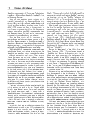 118———Dialogue, Interreligious


Buddhism commingled with Taoism and Confucianism,            Charles T. Strauss, who was both the first Jew and first
it took on a different form than in Sri Lanka (Ceylon)       westerner to publicly embrace the Buddha’s teaching
or Myanmar (Burma).                                          on American soil. At the World’s Parliament of
    Some of what happened many centuries ago is              Religions of 1893 in Chicago, he performed the cere-
traceable, but much of it has disappeared in the mists       mony of taking refuge in the Buddha in front of an
of time. However, today, when it is clear that no reli-      overflow crowd and remained devoted until his death.
gion is an island, as Rabbi Abraham Joshua Heschel               Like the trade routes that opened relations between
(1907–1972) pointed out, there is the opportunity to         the Near East and Far East in ancient times, modern
experience a great range of religious life. We can con-      transportation and media have opened relations
sciously witness how interfaith exchanges take place         between Western Jews and Asian Buddhists. Austrian-
and document them. One such active contemporary              born Israeli philosopher Martin Buber (1878–1965)
exchange is between Buddhism and Judaism.                                                        -
                                                             received visits from Japanese roshi (Zen master)
    Since the final decades of the 20th century, an          Nyogen Senzaki (1876–1958) in Jerusalem and from
unprecedented and disproportionate number of Jews            Buddhist scholars D. T. Suzuki (1870–1966) and Masao
have been drawn to practice in the different schools of      Abe in New York. Israeli Prime Minister David Ben
                      -         - -             -
Buddhism—Theravada, Mahaya na, and Vajrayana. This           Gurion (1886–1973) discussed ties between Jews and
phenomenon poses a curious question: Is it an anomaly,       Buddhists with Burmese Prime Minister U Nu (1907–
or has a Jewish-Buddhist dialogue occurred before?           1995) on TV in 1959.
    While it is difficult to determine what actually tran-       During the “Zen boom” of the 1950s, beat poet
spired in the distant past, several writers suggest that     Allen Ginsberg (1926–1997) proclaimed himself a
Buddhists and Jews have known each other for at least        “Buddhist Jew.” Interest in Buddhism grew in the
2 millennia and possibly much longer. Others are con-        1960s after some westerners who had practiced in
vinced that there was no early exchange or direct            Japanese temples in the 1950s returned and wrote
impact. Those who subscribe to linkages between the          about it. Foremost among them was Philip Kapleau
two groups in the ancient world point out that along         (1912–2004), who became the first westerner ordained
with merchants, there were also ambassadors, emis-                -
                                                             as roshi. By the 1970s an estimated 50% of Zen people
saries, and missionaries who traveled the trade routes       in San Francisco and 33% in Los Angeles were Jews,
connecting India with regions to the west. For example,      though the total Jewish population in the United States
in the third century B.C.E., King Ashoka’s deputy            is estimated around 2%.
to Alexandria may have influenced the author of                  Through various levels of participation, Jews have
Ecclesiastes. One scholar notes that Jews were a trad-       been instrumental in the development of Western
ing connection between Christian Europe and Hindu-           Buddhism. For example, they have helped establish
Buddhist India and Jewish settlements appeared in            some of the leading Buddhist teaching institutions in
India in the first century. And the “silk road” between      North America. After studying with Buddhist masters
the Chinese and Roman empires passed through the             in India and Thailand, Joseph Goldstein, Jack
Negev Desert of Israel.                                      Kornfield, Sharon Salzberg, and Jacqueline Schwartz
    There are references to India in early Jewish his-                               -
                                                             founded the Theravada-based Insight Meditation
torical writings as well as in the Talmud, which             Society in Barre, Massachusetts, in 1975. Others have
includes some Sanskrit words. By the early medieval          trained with Tibetan teachers and become Buddhist
era, Jewish merchants made a whole body of                   scholars, professors of Buddhist Studies, translators,
                              -
Buddhist literature (the Ja taka tales) available to the     and publishers. One of them, Sam Bercholz, started
Western world. Interestingly, one story in particular        Shambhala Books, the first major publishing house to
parallels the judgment tale of King Solomon in Kings         release Tibetan Buddhist works in the United States and
3:16–28. Thereafter, little to nothing is heard about a      later publish books about every school of Buddhism.
connection between Jews and Buddhists for many                   Still other Jews became popular dharma teachers
centuries.                                                   themselves. Lama Surya Das, born Jeffrey Miller, is
    In America, there was no public conversation about       the first American Tibetan lama. Rôshi Bernard
Buddhism until the mid- to late 1800s, and those who         Tetsugen Glassman is the first American-born lineage
engaged in it were generally New England men of                                - -
                                                             holder in the So to Zen sect of Japan. Ayya Khema
British and Protestant heritage. However, it was a           (1923–1997), born Ilse Kussel in Berlin, was the first
Swiss-born Jewish businessman from New York City,                                                           -
                                                             Western woman to be ordained as a Therava da nun.
 