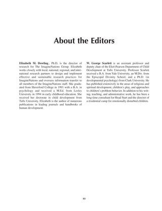 About the Editors

Elizabeth M. Dowling., Ph.D, is the director of                 W. George Scarlett is an assistant professor and
research for The ImagineNations Group. Elizabeth                deputy chair of the Eliot-Pearson Department of Child
works closely with local, national, regional, and inter-        Development at Tufts University. Professor Scarlett
national research partners to design and implement              received a B.A. from Yale University, an M.Div. from
effective and sustainable research practices for                the Episcopal Divinity School, and a Ph.D. (in
ImagineNations and oversees information transfer to             developmental psychology) from Clark University. He
all members of the ImagineNations staff. She gradu-             has published extensively in the areas of religious and
ated from Haverford College in 1991 with a B.A. in              spiritual development, children’s play, and approaches
psychology and received a M.Ed. from Lesley                     to children’s problem behavior. In addition to his writ-
University in 1994 in early childhood education. She            ing, teaching, and administrative work, he has been a
received her doctorate in child development from                long-time consultant for Head Start and the director of
Tufts University. Elizabeth is the author of numerous           a residential camp for emotionally disturbed children.
publications in leading journals and handbooks of
human development.




                                                           xv
 