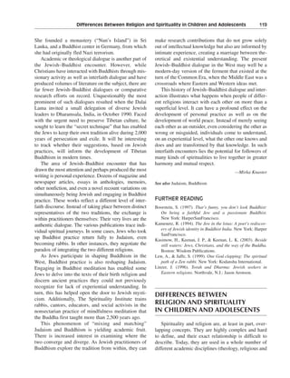 Differences Between Religion and Spirituality in Children and Adolescents———119


She founded a monastery (“Nun’s Island”) in Sri             make research contributions that do not grow solely
Lanka, and a Buddhist center in Germany, from which         out of intellectual knowledge but also are informed by
she had originally fled Nazi terrorism.                     intimate experience, creating a marriage between the-
    Academic or theological dialogue is another part of     oretical and existential understanding. The present
the Jewish–Buddhist encounter. However, while               Jewish–Buddhist dialogue in the West may well be a
Christians have interacted with Buddhists through mis-      modern-day version of the ferment that existed at the
sionary activity as well as interfaith dialogue and have    turn of the Common Era, when the Middle East was a
produced volumes of literature on the subject, there are    crossroads where Eastern and Western ideas met.
far fewer Jewish–Buddhist dialogues or comparative             This history of Jewish–Buddhist dialogue and inter-
research efforts on record. Unquestionably the most         action illustrates what happens when people of differ-
prominent of such dialogues resulted when the Dalai         ent religions interact with each other on more than a
Lama invited a small delegation of diverse Jewish           superficial level. It can have a profound effect on the
leaders to Dharamsala, India, in October 1990. Faced        development of personal practice as well as on the
with the urgent need to preserve Tibetan culture, he        development of world peace. Instead of merely seeing
sought to learn the “secret technique” that has enabled     each other as an outsider, even considering the other as
the Jews to keep their own tradition alive during 2,000     wrong or misguided, individuals come to understand,
years of persecution and exile. It will be interesting      on an experiential level, what the other one knows and
to track whether their suggestions, based on Jewish         does and are transformed by that knowledge. In such
practices, will inform the development of Tibetan           interfaith encounters lies the potential for followers of
Buddhism in modern times.                                   many kinds of spiritualities to live together in greater
    The area of Jewish–Buddhist encounter that has          harmony and mutual respect.
drawn the most attention and perhaps produced the most                                                 —Mirka Knaster
writing is personal experience. Dozens of magazine and
newspaper articles, essays in anthologies, memoirs,         See also Judaism, Buddhism
other nonfiction, and even a novel recount variations on
simultaneously being Jewish and engaging in Buddhist
practice. These works reflect a different level of inter-   FURTHER READING
faith discourse. Instead of taking place between distinct   Boorstein, S. (1997). That’s funny, you don’t look Buddhist:
representatives of the two traditions, the exchange is         On being a faithful Jew and a passionate Buddhist.
within practitioners themselves: Their very lives are the      New York: HarperSanFrancisco.
authentic dialogue. The various publications trace indi-    Kamenetz, R. (1994). The Jew in the lotus: A poet’s rediscov-
                                                               ery of Jewish identity in Buddhist India. New York: Harper
vidual spiritual journeys. In some cases, Jews who took
                                                               SanFrancisco.
up Buddhist practice return fully to Judaism, even          Kasimow, H., Keenan, J. P., & Keenan, L. K. (2003). Beside
becoming rabbis. In other instances, they negotiate the        still waters: Jews, Christians, and the way of the Buddha.
paradox of integrating the two different religions.            Boston: Wisdom Publications.
    As Jews participate in shaping Buddhism in the          Lew, A., & Jaffe, S. (1999). One God clapping: The spiritual
West, Buddhist practice is also reshaping Judaism.             path of a Zen rabbi. New York: Kodansha International.
Engaging in Buddhist meditation has enabled some            Linzer, J. (1996). Torah and Dharma: Jewish seekers in
Jews to delve into the texts of their birth religion and       Eastern religions. Northvale, N.J.: Jason Aronson.
discern ancient practices they could not previously
recognize for lack of experiential understanding. In
turn, this has helped open the door to Jewish mysti-        DIFFERENCES BETWEEN
cism. Additionally, The Spirituality Institute trains
rabbis, cantors, educators, and social activists in the     RELIGION AND SPIRITUALITY
nonsectarian practice of mindfulness meditation that        IN CHILDREN AND ADOLESCENTS
the Buddha first taught more than 2,500 years ago.
    This phenomenon of “mixing and matching”                   Spirituality and religion are, at least in part, over-
Judaism and Buddhism is yielding academic fruit.            lapping concepts. They are highly complex and hard
There is increased interest in examining where the          to define, and their exact relationship is difficult to
two converge and diverge. As Jewish practitioners of        describe. Today, they are used in a whole number of
Buddhism explore the tradition from within, they can        different academic disciplines (theology, religious and
 