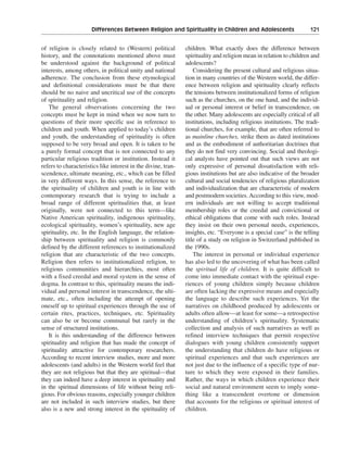 Differences Between Religion and Spirituality in Children and Adolescents———121


of religion is closely related to (Western) political          children. What exactly does the difference between
history, and the connotations mentioned above must             spirituality and religion mean in relation to children and
be understood against the background of political              adolescents?
interests, among others, in political unity and national           Considering the present cultural and religious situa-
adherence. The conclusion from these etymological              tion in many countries of the Western world, the differ-
and definitional considerations must be that there             ence between religion and spirituality clearly reflects
should be no naive and uncritical use of the concepts          the tensions between institutionalized forms of religion
of spirituality and religion.                                  such as the churches, on the one hand, and the individ-
   The general observations concerning the two                 ual or personal interest or belief in transcendence, on
concepts must be kept in mind when we now turn to              the other. Many adolescents are especially critical of all
questions of their more specific use in reference to           institutions, including religious institutions. The tradi-
children and youth. When applied to today’s children           tional churches, for example, that are often referred to
and youth, the understanding of spirituality is often          as mainline churches, strike them as dated institutions
supposed to be very broad and open. It is taken to be          and as the embodiment of authoritarian doctrines that
a purely formal concept that is not connected to any           they do not find very convincing. Social and theologi-
particular religious tradition or institution. Instead it      cal analysts have pointed out that such views are not
refers to characteristics like interest in the divine, tran-   only expressive of personal dissatisfaction with reli-
scendence, ultimate meaning, etc., which can be filled         gious institutions but are also indicative of the broader
in very different ways. In this sense, the reference to        cultural and social tendencies of religious pluralization
the spirituality of children and youth is in line with         and individualization that are characteristic of modern
contemporary research that is trying to include a              and postmodern societies. According to this view, mod-
broad range of different spiritualities that, at least         ern individuals are not willing to accept traditional
originally, were not connected to this term—like               membership roles or the creedal and convictional or
Native American spirituality, indigenous spirituality,         ethical obligations that come with such roles. Instead
ecological spirituality, women’s spirituality, new age         they insist on their own personal needs, experiences,
spirituality, etc. In the English language, the relation-      insights, etc. “Everyone is a special case” is the telling
ship between spirituality and religion is commonly             title of a study on religion in Switzerland published in
defined by the different references to institutionalized       the 1990s.
religion that are characteristic of the two concepts.              The interest in personal or individual experience
Religion then refers to institutionalized religion, to         has also led to the uncovering of what has been called
religious communities and hierarchies, most often              the spiritual life of children. It is quite difficult to
with a fixed creedal and moral system in the sense of          come into immediate contact with the spiritual expe-
dogma. In contrast to this, spirituality means the indi-       riences of young children simply because children
vidual and personal interest in transcendence, the ulti-       are often lacking the expressive means and especially
mate, etc., often including the attempt of opening             the language to describe such experiences. Yet the
oneself up to spiritual experiences through the use of         narratives on childhood produced by adolescents or
certain rites, practices, techniques, etc. Spirituality        adults often allow—at least for some—a retrospective
can also be or become communal but rarely in the               understanding of children’s spirituality. Systematic
sense of structured institutions.                              collection and analysis of such narratives as well as
   It is this understanding of the difference between          refined interview techniques that permit respective
spirituality and religion that has made the concept of         dialogues with young children consistently support
spirituality attractive for contemporary researchers.          the understanding that children do have religious or
According to recent interview studies, more and more           spiritual experiences and that such experiences are
adolescents (and adults) in the Western world feel that        not just due to the influence of a specific type of nur-
they are not religious but that they are spiritual—that        ture to which they were exposed in their families.
they can indeed have a deep interest in spirituality and       Rather, the ways in which children experience their
in the spiritual dimensions of life without being reli-        social and natural environment seem to imply some-
gious. For obvious reasons, especially younger children        thing like a transcendent overtone or dimension
are not included in such interview studies, but there          that accounts for the religious or spiritual interest of
also is a new and strong interest in the spirituality of       children.
 