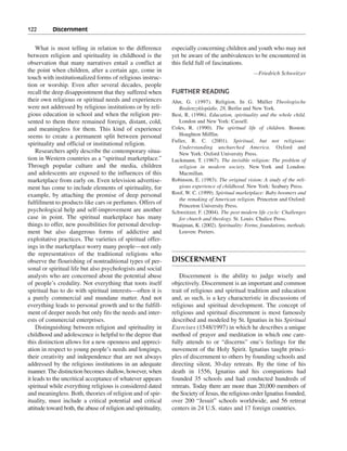 122———Discernment


    What is most telling in relation to the difference          especially concerning children and youth who may not
between religion and spirituality in childhood is the           yet be aware of the ambivalences to be encountered in
observation that many narratives entail a conflict at           this field full of fascinations.
the point when children, after a certain age, come in                                                 —Friedrich Schweitzer
touch with institutionalized forms of religious instruc-
tion or worship. Even after several decades, people
recall the deep disappointment that they suffered when          FURTHER READING
their own religious or spiritual needs and experiences          Ahn, G. (1997). Religion. In G. Müller Theologische
were not addressed by religious institutions or by reli-           Realenzyklopädie, 28, Berlin and New York.
gious education in school and when the religion pre-            Best, R. (1996). Education, spirituality and the whole child.
sented to them there remained foreign, distant, cold,              London and New York: Cassell.
and meaningless for them. This kind of experience               Coles, R. (1990). The spiritual life of children. Boston:
seems to create a permanent split between personal                 Houghton Mifflin.
                                                                Fuller, R. C. (2001). Spiritual, but not religious:
spirituality and official or institutional religion.
                                                                   Understanding unchurched America. Oxford and
    Researchers aptly describe the contemporary situa-             New York: Oxford University Press.
tion in Western countries as a “spiritual marketplace.”         Luckmann, T. (1967). The invisible religion: The problem of
Through popular culture and the media, children                    religion in modern society. New York and London:
and adolescents are exposed to the influences of this              Macmillan.
marketplace from early on. Even television advertise-           Robinson, E. (1983). The original vision: A study of the reli-
ment has come to include elements of spirituality, for             gious experience of childhood. New York: Seabury Press.
example, by attaching the promise of deep personal              Roof, W. C. (1999). Spiritual marketplace: Baby boomers and
                                                                   the remaking of American religion. Princeton and Oxford:
fulfillment to products like cars or perfumes. Offers of
                                                                   Princeton University Press.
psychological help and self-improvement are another             Schweitzer, F. (2004). The post modern life cycle: Challenges
case in point. The spiritual marketplace has many                  for church and theology. St. Louis: Chalice Press.
things to offer, new possibilities for personal develop-        Waaijman, K. (2002). Spirituality: Forms, foundations, methods.
ment but also dangerous forms of addictive and                     Leuven: Peeters.
exploitative practices. The varieties of spiritual offer-
ings in the marketplace worry many people—not only
the representatives of the traditional religions who
observe the flourishing of nontraditional types of per-         DISCERNMENT
sonal or spiritual life but also psychologists and social
analysts who are concerned about the potential abuse                Discernment is the ability to judge wisely and
of people’s credulity. Not everything that toots itself         objectively. Discernment is an important and common
spiritual has to do with spiritual interests—often it is        trait of religious and spiritual tradition and education
a purely commercial and mundane matter. And not                 and, as such, is a key characteristic in discussions of
everything leads to personal growth and to the fulfill-         religious and spiritual development. The concept of
ment of deeper needs but only fits the needs and inter-         religious and spiritual discernment is most famously
ests of commercial enterprises.                                 described and modeled by St. Ignatius in his Spiritual
    Distinguishing between religion and spirituality in         Exercises (1548/1997) in which he describes a unique
childhood and adolescence is helpful to the degree that         method of prayer and meditation in which one care-
this distinction allows for a new openness and appreci-         fully attends to or “discerns” one’s feelings for the
ation in respect to young people’s needs and longings,          movement of the Holy Spirit. Ignatius taught princi-
their creativity and independence that are not always           ples of discernment to others by founding schools and
addressed by the religious institutions in an adequate          directing silent, 30-day retreats. By the time of his
manner. The distinction becomes shallow, however, when          death in 1556, Ignatius and his companions had
it leads to the uncritical acceptance of whatever appears       founded 35 schools and had conducted hundreds of
spiritual while everything religious is considered dated        retreats. Today there are more than 20,000 members of
and meaningless. Both, theories of religion and of spir-        the Society of Jesus, the religious order Ignatius founded,
ituality, must include a critical potential and critical        over 200 “Jesuit” schools worldwide, and 56 retreat
attitude toward both, the abuse of religion and spirituality,   centers in 24 U.S. states and 17 foreign countries.
 