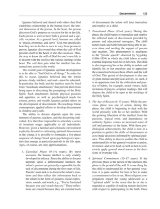 Discernment———123


    Ignatius believed and shared with others that God           of discernment the infant will later internalize
establishes relationship in the human heart, the inte-          and employ as a child.
rior dimension of the person. In the heart, the person
discovers God’s purpose or vocation for his or her life.     2. Transitional Phase (1½–6 years). During this
Each person is seen to have both a general and a spe-           phase, the child begins to internalize and employ
cific vocation. At a general level, humans are called           the reflected tools of discernment provided by
to “praise, reverence, and serve” God, but specifically         parents and educational surrogates. The child
how they are to do this is seen to vary from person to          teeters back and forth between being able to dis-
person. Ignatius discovered that when the call of God           cern alone and needing the support of parents
presents itself to the heart, it stirs the emotions. Thus,      and teachers. This phenomenon is analogous
the way to know the will of God for one’s own life is           to the “private speech” observed by Vygotsky
to discern with the intellect the various stirrings of the      (1986–1934) in which the child labors to make
heart. The will then puts what the intellect has dis-           external linguistic tools his or her own. The child
cerned into action in the world.                                is also improving his or her ability to isolate and
    The overall goal of Ignatian spiritual development          identify his or her emotions and to appreciate
is to be able to “find God in all things.” In order for         the connection between these effects and the will
this to occur, Ignatius believed that the whole                 of God. This period of development is also one
person—body, intellect, and soul—must be educated.              of great mental and physical activity. As such, it
In particular, the body and the intellect must be freed         is an opportune time for the cultivation and prac-
from “inordinate attachments” that prevent them from            tice of habits, for example, moral virtues, daily
being open to discerning the promptings of the Holy             recitation of prayers, scripture readings, that will
Spirit. Such attachments include physical passions              dispose the child to be open to the workings of
and appetites, as well as psychological needs for               the Holy Spirit.
esteem, power, and wealth. Ignatius guided others on         3. The Age of Reason (6–13 years). While the pre-
the development of discernment. His teachings frame             vious phase was one of action, during this
contemporary applied efforts to develop discernment             phase, the child is beginning to deal with the
in children and youth.                                          world primarily with his or her intellect. With
    The ability to discern depends upon the com-                the growing liberation of the intellect from the
mitment of parents, teachers, and the discerning indi-          passions, logical error, and dependence on
vidual. It is therefore impossible to articulate a series       authority figures, comes an increased sense of
of invariant stages applicable to all individuals.              self and presence to the heart. With these psy-
However, given a familial and scholastic environment            chological achievements, the child is now in a
explicitly devoted to cultivating spiritual discernment         position to perfect the skills of discernment so
in the young, it is possible to formulate a five-phase          as to make decisions informed by spiritual guid-
sequence of change based upon psychological capac-              ance. This ability to discern enables the child to
ities that emerge at particular periods in the life span.       understand his or her general vocation to praise,
Ages, of course, are only approximations.                       reverence, and serve God, as well as how to con-
                                                                cretely apply general moral norms to the deci-
  1. Custodial Phase (0–1½ years). By most                      sions of everyday life.
     accounts, the human intellect is only crudely
     developed in infancy. Since the ability to discern      4. Spiritual Commitment (13–17 years). If the
     depends upon a differentiated intellect, the               previous phase is the period of the intellect, this
     infant’s parents are primarily responsible for the         phase is the period of the will. It is one thing for
     task of discernment during the first years of life.        the child to understand his or her general voca-
     Parents’ main task is to discern the infant’s emo-         tion, it is quite another for him or her to make
     tions and then reflect this information back to            a commitment to live it out. Most religious con-
     the infant in the form of gestures, facial expres-         gregations regard the young adolescent as a
     sions, sounds, and words, e.g., “You’re frustrated         “spiritual adult” in the sense that he or she is
     because you can’t reach that toy.” These reflec-           regarded as capable of making mature decisions
     tions are crucial because they are external tools          with respect to participating in the faith. Once
 