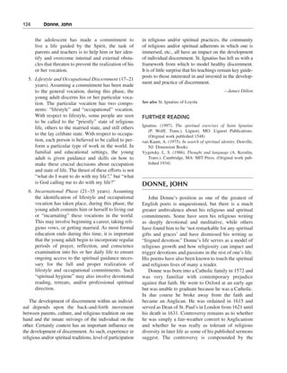 124———Donne, John


      the adolescent has made a commitment to                   in religious and/or spiritual practices, the community
      live a life guided by the Spirit, the task of             of religious and/or spiritual adherents in which one is
      parents and teachers is to help him or her iden-          immersed, etc., all have an impact on the development
      tify and overcome internal and external obsta-            of individual discernment. St. Ignatius has left us with a
      cles that threaten to prevent the realization of his      framework from which to model healthy discernment.
      or her vocation.                                          It is of little surprise that his teachings remain key guide-
                                                                posts to those interested in and invested in the develop-
  5. Lifestyle and Occupational Discernment (17–21
                                                                ment and practice of discernment.
     years). Assuming a commitment has been made
     to the general vocation, during this phase, the                                                          —James Dillon
     young adult discerns his or her particular voca-
     tion. The particular vocation has two compo-               See also St. Ignatius of Loyola
     nents: “lifestyle” and “occupational” vocation.
     With respect to lifestyle, some people are seen            FURTHER READING
     to be called to the “priestly” state of religious
                                                                Ignatius. (1997). The spiritual exercises of Saint Ignatius
     life, others to the married state, and still others
                                                                   (P. Wolff, Trans.). Liguori, MO: Liguori Publications.
     to the lay celibate state. With respect to occupa-            (Original work published 1548)
     tion, each person is believed to be called to per-         van Kaam, A. (1975). In search of spiritual identity. Denville,
     form a particular type of work in the world. In               NJ: Dimension Books.
     familial and educational settings, the young               Vygotsky. L. S. (1986). Thought and language (A. Kozulin,
     adult is given guidance and skills on how to                  Trans.). Cambridge, MA: MIT Press. (Original work pub-
     make these crucial decisions about occupation                 lished 1934)
     and state of life. The thrust of these efforts is not
     “what do I want to do with my life?,” but “what
     is God calling me to do with my life?”                     DONNE, JOHN
  6. Incarnational Phase (21–35 years). Assuming
     the identification of lifestyle and occupational               John Donne’s position as one of the greatest of
     vocation has taken place, during this phase, the           English poets is unquestioned, but there is a much
     young adult commits him or herself to living out           greater ambivalence about his religious and spiritual
     or “incarnating” these vocations in the world.             commitments. Some have seen his religious writing
     This may involve beginning a career, taking reli-          as deeply devotional and meditative, while others
     gious vows, or getting married. As most formal             have found him to be ‘not remarkable for any spiritual
     education ends during this time, it is important           gifts and graces’ and have dismissed his writing as
     that the young adult begin to incorporate regular          “feigned devotion.” Donne’s life serves as a model of
     periods of prayer, reflection, and conscience              religious growth and how religiosity can impact and
     examination into his or her daily life to ensure           trigger devotions and passions in the rest of one’s life.
     ongoing access to the spiritual guidance neces-            His poems have also been known to touch the spiritual
     sary for the full and proper realization of                and religious lives of many a reader.
     lifestyle and occupational commitments. Such                   Donne was born into a Catholic family in 1572 and
     “spiritual hygiene” may also involve devotional            was very familiar with contemporary prejudice
     reading, retreats, and/or professional spiritual           against that faith. He went to Oxford at an early age
     direction.                                                 but was unable to graduate because he was a Catholic.
                                                                In due course he broke away from the faith and
    The development of discernment within an individ-           became an Anglican. He was ordained in 1615 and
ual depends upon the back-and-forth movement                    served as Dean of St. Paul’s in London from 1621 until
between parents, culture, and religious tradition on one        his death in 1631. Controversy remains as to whether
hand and the innate strivings of the individual on the          he was simply a fair-weather convert to Anglicanism
other. Certainly context has an important influence on          and whether he was really as tolerant of religious
the development of discernment. As such, experience in          diversity in later life as some of his published sermons
religious and/or spiritual traditions, level of participation   suggest. The controversy is compounded by the
 