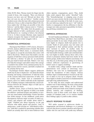 126———Doubt


(John 20:29). Here, Thomas inserts his finger into the       others (parents, congregations, peers). Thus, doubt
wound of Jesus, who responds, “Have you believed             helps youth outgrow their earlier “absorbed” faith.
because you have seen me? Blessed are those who              This “demythologizing” or stripping away of prior
have not seen me and yet believe.” Another crucial           beliefs can cause anxiety, but the result is that the teen
incident occurs when the man with a demon-possessed          feels a personal ownership of the faith. In some cases,
child asks if Jesus is able to help him (Mark 9:20–24).      this new faith may indeed be the teen’s “old” faith (of
Jesus replies that “all things are possible to him who       family or congregation); the key difference is that the
believes,” and the father’s famous retort is “I believe;     teenager now takes personal responsibility for believ-
help my unbelief!” This father feels the paradox and         ing and being committed to it.
struggle inherent in faith, a predicament some youth
find themselves in—wanting to believe, but reluctant
                                                             EMPIRICAL APPROACHES
to do so. As these excerpts illustrate, many organized
religions recognize the impact of doubt and want to              Several Canadian psychologists—Bruce Hunsberger,
uphold individuals in their struggles with it.               Michael Pratt, Mark Pancer, and others—have studied
                                                             adolescent doubt. In one study of high school seniors,
                                                             teens higher in religious doubt had parents low in
THEORETICAL APPROACHES
                                                             warmth. Youth of such parents may feel alone and
    Theologian Paul Tillich’s (1957) classic, Dynamics       unsupported in their spiritual journey and thus be
of Faith, analyzes different kinds of doubt. The doubt       more inclined to doubt. In another study by
integral to faith, Tillich claims, is existential doubt,     Hunsberger and colleagues, teens and college students
the capacity to accept the uncertainty that comes with       who had trouble forming a stable and committed iden-
faith in the divine. Tillich insists that doubt is not the   tity were higher in doubt, whereas those with a fore-
negation of faith but is always present in faith and that    closed or premature identity had lower doubt. In the
this faith has a distinct “in spite of,” an uncertainty      former groups, doubt seems linked to uncertainty over
that goes hand-in-hand with faith. Tillich’s view may        who they are; in the latter group, taking on an identity
also help the teenager (and adult) realize that courage      without sufficient exploration or questioning of
is needed to face doubt. Every spiritual journey has its     beliefs seems to suppress doubting.
high seasons and low seasons, and faith is marked not            In another study, college students’ doubt and fun-
by certainty but by trust.                                   damentalism were related in interesting ways:
    Psychologist Gordon Allport suggests adolescent          Doubters who were low in fundamentalism ques-
doubt may be due to skepticism—not about the deeper          tioned the foundations of their religion, whereas
meaning and lasting commitments of faith but many            doubters high in fundamentalism focused on the fail-
of the concrete behavioral expressions of faith, such        ure of others to live up to religious ideals. Overall,
as worship styles, rituals such as communion or              those higher in doubt scored lower in fundamentalism
prayers, and so on. Adults could take on the important       and right-wing authoritarianism.
task of helping teenagers understand this crucial dis-           In one study, the more complex and sophisticated
tinction between the ultimate object of faith and its        students were in their thinking, the more young people
worldly, concrete forms.                                     also experienced doubt. Taking all this evidence
    Another classic, Stages of Faith by James Fowler         together, adolescent doubt seems related to teenagers’
(1981), asserts that the opposite of faith is not doubt      identity maturity and complexity of thinking.
but nihilism—profound despair and inability to envi-         However, some of these works were done on small
sion any transcendent relationships. Fowler describes        samples of Canadian youth, so it is unclear whether
how doubt emerges. In late childhood, youth notice           these findings apply to youth in other cultures.
discrepancies between major accounts of truth (e.g.,
science and religion) and wonder about which is
                                                             ADULTS’ RESPONSE TO DOUBT
“right.” Children also detect hypocrisy in the gap
between what adults preach and practice. Later in               Will adults respond to adolescent doubts as
adolescence, youth develop an “individuative-reflec-         inappropriate and heretical challenges or as genuine
tive” faith that is marked by questioning whether their      concerns that deserve genuine attention and response?
beliefs are actually their own or mere holdovers from        Adults who live and work with youth may influence
 