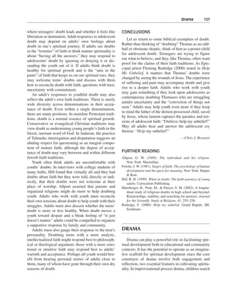 Drama———127


where teenagers’ doubt leads and whether it feels like       CONCLUSIONS
liberation or damnation. Adult responses to adolescent
                                                                Let us return to some biblical exemplars of doubt.
doubt may depend on adults’ own feelings about
                                                             Rather than thinking of “doubting” Thomas as an odd-
doubt in one’s spiritual journey. If adults see doubts
                                                             ball or obstinate skeptic, think of him as a poster-child
as the “termites” of faith or think mature spirituality is
                                                             for adolescent doubt. Teenagers are trying to figure
about “having all the answers,” they may respond to
                                                             out what to believe, and they, like Thomas, often want
adolescents’ doubt by ignoring or denying it or dis-
                                                             proof for the claims of their faith traditions. As Epis-
suading the youth out of it. If adults think doubt is
                                                             copal priest Fleming Rutledge (2000) noted in Help
healthy for spiritual growth and is the “ants in the
                                                             My Unbelief, it matters that Thomas’ doubts were
pants” of faith that keeps us on our spiritual toes, they
                                                             changed by seeing the wounds of Jesus. The experience
may welcome teens’ doubts and discuss with them
                                                             of suffering and pain may accompany doubt and give
how to reconcile doubt with faith, questions with trust,
                                                             rise to a deeper faith. Adults who work with youth
uncertainty with commitment.
                                                             may gain something if they look upon adolescents as
    An adult’s responses to youthful doubt may also
                                                             contemporary doubting Thomases who are struggling
reflect the adult’s own faith traditions. There is surely
                                                             amidst uncertainty and the “conviction of things not
wide diversity across denominations in their accep-
                                                             seen.” Adults may help youth even more if they keep
tance of doubt. Even within a single denomination,
                                                             in mind the father of the demon-possessed child, saved
there are many positions. In mainline Protestant tradi-
                                                             by Jesus, whose lament captures the paradox and ten-
tions, doubt is a normal essence of spiritual growth.
                                                             sions of adolescent faith: “I believe; help my unbelief!”
Conservative or evangelical Christian traditions may
                                                             May all adults hear and answer the adolescent cry
view doubt as undermining young people’s faith in the
                                                             therein: “Help my unbelief!”
literal, inerrant word of God. In Judaism, the practice
of Talmudic interrogation and disputation suggests an                                                  —Chris J. Boyatzis
abiding respect for questioning as an integral compo-
nent of mature faith, although the degree of accep-
tance of doubt may vary between and within different         FURTHER READING
Jewish faith traditions.                                     Allport, G. W. (1950). The individual and his religion.
    Youth often think adults are uncomfortable with             New York: Macmillan.
youths’ doubts. In interviews with college students of       Fowler, J. W. (1981). Stages of faith: The psychology of human
many faiths, Hill found that virtually all said they had        development and the quest for meaning. New York: Harper
                                                                & Row.
doubts about faith but they were told, directly or indi-
                                                             Hill, R. H. (1999). When in doubt: The faith journeys of young
rectly, that their doubts were not welcome at their             adults. Curriculum Publishing.
place of worship. Allport asserted that parents and          Hunsberger, B., Pratt, M., & Pancer, S. M. (2002). A longitu-
organized religions might do more to help doubting              dinal study of religious doubts in high school and beyond:
youth. Adults who work with youth must reconcile                Relationships, stability, and searching for answers. Journal
their own tensions about doubt to help youth with their         for the Scientific Study of Religion, 41, 255–256.
struggles. Adults must also discern whether the teens’       Rutledge, F. (2000). Help my unbelief. Grand Rapids, MI:
doubt is more or less healthy. When doubt moves a               Eerdmans.
youth toward despair and a bleak feeling of “it just
doesn’t matter,” adults could be compelled to organize
a supportive response by family and community.
    Adults must also gauge their response to the teen’s      DRAMA
personality. Doubting teens with a more analytic,
intellectualized faith might respond best to philosoph-          Drama can play a powerful role in facilitating spir-
ical or theological argument; those with a more emo-         itual development both in educational and community
tional or intuitive faith may respond best to adults’        contexts. It has the potential to operate as an imagina-
warmth and acceptance. Perhaps all youth would ben-          tive scaffold for spiritual development since the core
efit from hearing personal stories of adults close to        constructs of drama involve both engagement and
them, many of whom have gone through their own dry           reflection, two essential features in cultivating spiritu-
seasons of doubt.                                            ality. In improvisational process drama, children search
 