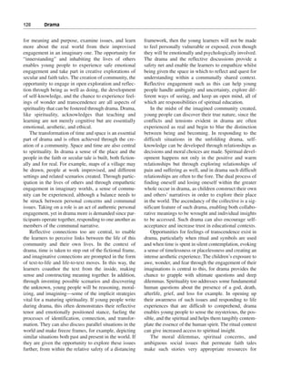 128———Drama


for meaning and purpose, examine issues, and learn            framework, then the young learners will not be made
more about the real world from their improvised               to feel personally vulnerable or exposed, even though
engagement in an imaginary one. The opportunity for           they will be emotionally and psychologically involved.
“innerstanding” and inhabiting the lives of others            The drama and the reflective discussions provide a
enables young people to experience safe emotional             safety net and enable the learners to empathize whilst
engagement and take part in creative explorations of          being given the space in which to reflect and quest for
secular and faith tales. The creation of community, the       understanding within a communally shared context.
opportunity to engage in open exploration and reflec-         Reflective engagement such as this can help young
tion through being as well as doing, the development          people handle ambiguity and uncertainty, explore dif-
of self-knowledge, and the chance to experience feel-         ferent ways of seeing, and keep an open mind, all of
ings of wonder and transcendence are all aspects of           which are responsibilities of spiritual education.
spirituality that can be fostered through drama. Drama,           In the midst of the imagined community created,
like spirituality, acknowledges that teaching and             young people can discover their true nature, since the
learning are not merely cognitive but are essentially         conflicts and tensions evident in drama are often
emotional, aesthetic, and ethical.                            experienced as real and begin to blur the distinction
    The transformation of time and space is an essential      between being and becoming. In responding to the
part of drama and is often achieved through the cre-          difficult situations in the unfolding drama, self-
ation of a community. Space and time are also central         knowledge can be developed through relationships as
to spirituality. In drama a sense of the place and the        decisions and moral choices are made. Spiritual devel-
people in the faith or secular tale is built, both fiction-   opment happens not only in the positive and warm
ally and for real. For example, maps of a village may         relationships but through exploring relationships of
be drawn, people at work improvised, and different            pain and suffering as well, and in drama such difficult
settings and related scenarios created. Through partic-       relationships are often to the fore. The dual process of
ipation in the lives of others and through empathetic         finding oneself and losing oneself within the greater
engagement in imaginary worlds, a sense of commu-             whole occur in drama, as children construct their own
nity can be experienced, although a balance needs to          and others’ narratives in order to explore their place
be struck between personal concerns and communal              in the world. The ascendancy of the collective is a sig-
issues. Taking on a role is an act of authentic personal      nificant feature of such drama, enabling both collabo-
engagement, yet in drama more is demanded since par-          rative meanings to be wrought and individual insights
ticipants operate together, responding to one another as      to be accessed. Such drama can also encourage self-
members of the communal narrative.                            acceptance and increase trust in educational contexts.
    Reflective connections too are central, to enable             Opportunities for feelings of transcendence exist in
the learners to perceive links between the life of this       drama, particularly when ritual and symbols are used
community and their own lives. In the context of              and when time is spent in silent contemplation, evoking
drama, time is taken to step out of the fictional frame,      a sense of timelessness or placelessness and creating an
and imaginative connections are prompted in the form          intense aesthetic experience. The children’s exposure to
of text-to-life and life-to-text moves. In this way, the      awe, wonder, and fear through the engagement of their
learners coauthor the text from the inside, making            imaginations is central to this, for drama provides the
sense and constructing meaning together. In addition,         chance to grapple with ultimate questions and deep
through inventing possible scenarios and discovering          dilemmas. Spirituality too addresses some fundamental
the unknown, young people will be reasoning, moral-           human questions about the presence of a god, death,
izing, and imagining—some of the implicit strategies          afterlife, grief, and loss for example. In opening up
vital for a maturing spirituality. If young people write      their awareness of such issues and responding to life
during drama, this often demonstrates their reflective        experiences that are difficult to comprehend, drama
tenor and emotionally positioned stance, fueling the          enables young people to sense the mysterious, the pos-
processes of identification, connection, and transfor-        sible, and the spiritual and helps them tangibly contem-
mation. They can also discuss parallel situations in the      plate the essence of the human spirit. The ritual context
world and make freeze frames, for example, depicting          can give increased access to spiritual insight.
similar situations both past and present in the world. If         The moral dilemmas, spiritual concerns, and
they are given the opportunity to explore these issues        ambiguous social issues that permeate faith tales
further, from within the relative safety of a distancing      make such stories very appropriate resources for
 