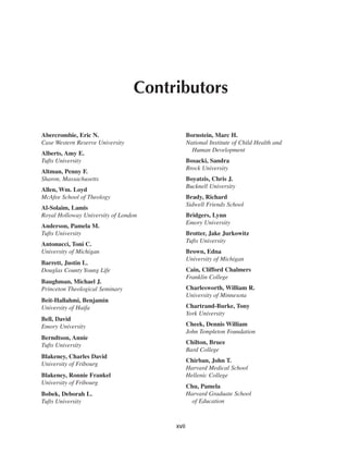 Contributors

Abercrombie, Eric N.                          Bornstein, Marc H.
Case Western Reserve University               National Institute of Child Health and
                                                Human Development
Alberts, Amy E.
Tufts University                              Bosacki, Sandra
                                              Brock University
Altman, Penny F.
Sharon, Massachusetts                         Boyatzis, Chris J.
                                              Bucknell University
Allen, Wm. Loyd
McAfee School of Theology                     Brady, Richard
                                              Sidwell Friends School
Al-Solaim, Lamis
Royal Holloway University of London           Bridgers, Lynn
                                              Emory University
Anderson, Pamela M.
Tufts University                              Brotter, Jake Jurkowitz
                                              Tufts University
Antonucci, Toni C.
University of Michigan                        Brown, Edna
                                              University of Michigan
Barrett, Justin L.
Douglas County Young Life                     Cain, Clifford Chalmers
                                              Franklin College
Baughman, Michael J.
Princeton Theological Seminary                Charlesworth, William R.
                                              University of Minnesota
Beit-Hallahmi, Benjamin
University of Haifa                           Chartrand-Burke, Tony
                                              York University
Bell, David
Emory University                              Cheek, Dennis William
                                              John Templeton Foundation
Berndtson, Annie
Tufts University                              Chilton, Bruce
                                              Bard College
Blakeney, Charles David
                                              Chirban, John T.
University of Fribourg
                                              Harvard Medical School
Blakeney, Ronnie Frankel                      Hellenic College
University of Fribourg
                                              Chu, Pamela
Bobek, Deborah L.                             Harvard Graduate School
Tufts University                                of Education



                                       xvii
 