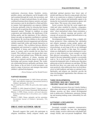 Drug and Alcohol Abuse———129


exploratory classroom drama. Symbols, stories,                     individual spiritual practices have lower rates of
parables, poems, and allegories can be brought to life             alcohol and drug use than do young people who have
and examined through the words, the movements, and                 little or no connection to religion or spiritually based
the gestures of improvisational drama. In such drama,              groups. In fact, religion and spritiutality appear to be
combined learning about religious narrative and spiri-             among the most powerful immunizations against sub-
tual awareness may be developed in a fluid and holis-              stance abuse. The reasons why remain unclear.
tic manner. Such opportunities can empower children                    Social scientists find that the social support pro-
to become spiritually richer by releasing their human              vided and values modeled by churches, synagogues,
potential and recognizing their capacity to learn in an            temples, and mosques create positive “moral commu-
integrated manner. Through its emphasis on group                   nities” where internalized values, future orientation, a
cooperation and relationships, the significance of the             connection to ultimate meaning and positive self-
feeling quality and the importance of the collective,              concept, all can provide support and motivation to say
drama can make an important contribution to spiritual              no to drugs and alcohol.
development. By involving children in the action and                   Developmental psychologists bring a slightly dif-
moving constantly between engagement and reflection,               ferent perspective when explaining how spirituality
children stand both within and outside themselves in               and religion immunize young people against sub-
dramatic contexts. This oscillation between affective              stance abuse. From the point of view of developmen-
engagement and emotional or cognitive distancing is                tal psychology, at each stage in life we are challenged
the hallmark of drama and enables the learners to                  with new tasks specific to that stage. For example,
pause, to connect, and to consider the text they have              infants are challenged to use their attachments to care-
created. This reflective space can deepen their sensi-             givers to make themselves secure enough to explore
tivity to moral and spiritual issues. Within the creative          their physical surroundings. Two-year-olds are chal-
and reflective endeavors of drama, meaning and                     lenged to become independent enough to occasionally
purpose are explored, and the chance to develop self-              want to “do it all by myself.” Here we describe the
knowledge and increase insight abound. The symbi-                  normal developmental tasks of adolescence that place
otic relationship between spirituality and drama, show             adolescents at risk for substance use and abuse. We then
how drama, as the art form of social encounters, can               describe how these very same tasks can be addressed
unlock a range of processes and strategies that enrich             more positively when adolescents have involved them-
children’s spiritual development.                                  selves in faith traditions and taken on spiritual issues.
                —Teresa Grainger and Sue Kendall-Seatter
                                                                   Spirituality and religion can, therefore, provide the
                                                                   same developmental opportunities that substance use
                                                                   may seem to offer.
FURTHER READING
Grainger, T., & Kendall-Seatter, S. (2003). Drama and spiritu-
                                                                   THREE DEVELOPMENTAL
   ality: some reflective connections. International Journal of
   Children’s Spirituality, 8(1), 25–32.
                                                                   QUESTIONS: WHO AM I? WHERE DO
Hay, D. (with Nye, R.). (1998). The spirit of the child. London:   I BELONG? WHAT AM I DOING HERE?
   Fount.                                                             Establishing autonomy from one’s family, finding a
Heathcote, D. (1995). Quoted in O’Neill, C. Drama worlds: A
                                                                   place where one belongs, and addressing questions of
   framework for process drama. Portsmouth, NH: Heinemann.
Winston, J. (1999). Drama, narrative, and moral education:         ultimate meaning are three central developmental
   Exploring traditional tales in the primary years. London:       tasks in adolescence. Furthermore, autonomy, belong-
   Falmer.                                                         ing and meaning-making create vulnerability for sub-
Winston J. (2002). Drama, spirituality and the curriculum.         stance use.
   International Journal of Children’s Spirituality, 7(3),
   241–255.
                                                                   AUTONOMY: A DECLARATION
                                                                   OF INDEPENDENCE
DRUG AND ALCOHOL ABUSE                                                Seemingly overnight, competent, communicative,
                                                                   self-confident children can turn into hip-hopping,
   Research suggests that youth who participate in                 moody, sloppy, secretive adolescents with purple hair,
religious institutions, family religious rituals, and              strange friends, and ever-present headphones. Who
 