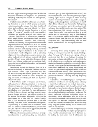 130———Drug and Alcohol Abuse


are these bigger-than-me young persons? Where did          can move quickly from experimental use to risky use
they come from? How can we protect and guide them          or even dependence. Here are some generally accepted
when they are hardly ever around, and when present,        warning signs: marked changes in habits including
don’t listen?                                              declines in school participation and grades, changes in
    Eric Erikson described the adolescent task of iden-    sleeping and eating patterns, and changes in friend-
tity formation as one in which young adolescents           ships. These indicators are the same for the beginning
begin to emotionally separate from their families of       of substance abuse as they are for depression, though
origin and establish a personal identity for them-         substance abuse and depression are often related. This
selves. The period of identity formation is a long         is a reminder that while youth are trying on their new
period of “trying on” identities, styles, personalities,   wings, they are also experiencing the loss of an old
behaviors, and activities, a period when parents may       family nest. As much as they want to make indepen-
experience their children as sullen and uncooperative.     dent decisions about smoking and drinking, they still
Young people, in turn, may experience their parents as     want their lunch made for them and, in general, their
being old-fashioned, intrusive, and controlling.           daily needs met. They want autonomy, then, but with-
Children who formerly accompanied their families to        out the responsibilities that accompany adult life.
religious services now may refuse to do so and instead
may be found sleeping late on weekends, scheduling
                                                           BELONGING
alternate activities, and arguing endlessly about the
hypocrisy of religious attendance in the absence of            Autonomy from family heightens the need to
sincere belief. Family obligations such as attending       belong to some group outside the family. Finding a
religious services and eating supper at seven now may      place “to hang out” with a group, a group where an
take a backseat to freely chosen peer and individual       adolescent feels he or she belongs, is critical for
activities. What’s wrong with doing homework from          developing an independent identity. It is critical also
2 to 4 a.m., lighting candles and incense in the bath-     for developing new ways of social participation, coop-
room, shaving one’s head, and smoking marijuana and        eration, collaboration, and taking responsibility. Infor-
drinking at parties?                                       mal peer groups, as well as activity groups such as sports
    Experimental alcohol and drug use, then, can be a      teams, choirs, rock bands, rap groups, drama groups, and
way of establishing an adolescent’s identity and the       scouts, are typical forms of groups in which adolescents
right to choose. “I have a right to pierce my belly but-   can find a new home. Finding a place where one belongs
ton, to eat nothing but mustard greens and French          can mean a church/synagogue/mosque/temple youth
fries, and to drink alcohol and smoke marijuana, so        group or it can mean a smoking, drinking, drug-using
long, of course, as nobody gets hurt and I get my          peer group.
schoolwork done.”                                              Critical to a sense of belonging is feeling wanted
    In Fritz Oser’s model of religious development,        and known for who you are. Equally critical is finding
adolescents leave behind a conception of G-d as one        a place where adolescents can be their true selves—
who answers prayers, who rewards and punishes, and         pimples, sagging pants, crazy thoughts, shaved head,
who negotiates with individuals in ways that allow         bad grades (or good grades), dreams, doubts, hopes—
individuals to get a better deal. For many adolescents,    that is, where adolescents can know that they will be
G-d has G-d’s own domain and they have their own,          accepted and included even when they are known. Too
separate domain where they are solely responsible for      often, traditional religious institutions create an
the actions. Furthermore, adolescents often start to       atmosphere where adolescents who are trying on
question G-d, or, at least, their old childish concep-     alternative identities or who cannot seem to get their
tions of G-d. Adolescents question what is true and        acts together feel put down, (mis)judged, and unknown
how they know what is true. The natural developmen-        so that they come to feel unwelcome. Too often, drug-
tal questioning of old truths, that include truths about   using hang-outs provide the only places where adoles-
rules and norms for appropriate behavior, creates both     cents do feel welcome.
a risk for substance abuse and an opportunity to build         A sense of belonging also means being able to con-
a deeper religious or spiritual core.                      tribute and participate by making the group happen in
    Although substance use, in moderation, is develop-     some way, by being a necessary part of the team, and
mentally normal in adolescence, drug and alcohol use       by making the team one’s own. If adolescents can
 
