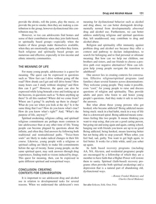 Drug and Alcohol Abuse———131


provide the drinks, roll the joints, play the music, or     meaning for dysfunctional behavior such as alcohol
provide the pot to smoke, then they are making a con-       and drug abuse, we can better distinguish develop-
tribution to the group, however dysfunctional this con-     mentally normal from developmentally abnormal
tribution may be.                                           drug and alcohol use. Furthermore, we can better
    However, so too can adolescents find homes and          address underlying religious and spiritual questions
sense of their contribution when they join faith-based,     that, left unaddressed, may contribute to drug and
or spiritually based groups—especially when the             alcohol abuse.
leaders of these groups make themselves available,              Religion and spirituality offer immunity against
when they are emotionally open, and when they listen.       problem drug and alcohol use because they offer a
Such religious and spiritually based groups are             context and pathway to declare independence, to
numerous and effective, especially in low-income and        search for belonging and to find personal or ultimate
ethnic minority communities.                                meaning. But how can we help our children, our
                                                            brothers and sisters, and our friends to choose a pos-
                                                            itive path over negative alternatives? How can reli-
THE MEANING OF LIFE
                                                            gion help young people navigate the transition to
   For many young people, adolescence is a quest for        adulthood?
meaning. The quest can be expressed in questions                One answer lies in creating contexts for conversa-
such as “How fast can I drive without going off the         tion. Effective religious/spiritual programs (and
road? How drunk can I get and still drive home? How         families) share several features across denominations:
many hours can I study without sleeping? and How            They welcome young people. They make it possible,
thin can I get?” However, the quest can also be             even “cool,” for young people to raise and discuss
expressed while lying beneath a tree and looking up at      questions of religion and spirituality. They provide
the heavens, in questions such as “Is there anything up     adults and peers who listen to and honor young
there? Is all this random? Where did we come from?          people’s questions. And they make it safe to not have
Where am I going? Is anybody up there in charge?            the answers.
What do you see when you look at the sky? Is it the             But what about those young persons who got
same thing that I see? How do you know what’s true?         hooked, who became addicted? Being addicted means
How do you know what’s right?” And, “What’s the             being stuck: stuck in a bad habit, stuck in a way of life
purpose of life, anyway?”                                   that is a downward spiral. Being addicted means some-
   Spiritual awakening, religious calling, and spiritual/   times feeling like two people. It means thinking you
religious commitment are perhaps more common in             want to stop using, that you are a good caring person,
late adolescence than at any other time of life. Young      but going out and using again and again, cutting school,
people can become plagued by questions about the            hanging out with friends you know are up to no good
infinite, and often they find answers by following both     Being addicted, being hooked, means knowing better
traditional and nontraditional paths. “Twice-born           but not being able to stop yourself. When sober, you
souls” are likely to make radical changes in their life     feel bad, sad, guilty. You want to get high again, to
course. Likewise, young people with a religious or          feel better. It works for a little while, until you sober
spiritual calling are likely to make life commitments       up again.
before the age of twenty. Some young people, on the             In faith based recovery programs (including
same spiritual quest, may seek answers through drug         AA, NA, Ala-teen, and residential programs) people
experiences, finding truth in visions induced by drugs.     are encouraged by a fellowship of which they are a
This quest for meaning, then, can be expressed in           member to have faith that a Higher Power will restore
quite different spiritual and nonspiritual ways.            them to sanity. Spiritual (faith-based) recovery pro-
                                                            grams often provoke both spiritual awakenings and a
                                                            depression that is a natural part of abandoning old,
CONCLUSION: CREATING
                                                            dysfunctional ways.
CONTEXTS FOR CONVERSATION
                                                                                         —Ronnie Frankel Blakeney and
   It is important to see adolescent drug and alcohol                                         Charles David Blakeney
use in relation to developmental tasks for several
reasons. When we understand the adolescent’s own            See also Erikson, Erik; Oser, Fritz
 