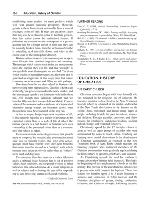134———Education, History of Christian


establishing more markets for more products which            FURTHER READING
will yield greater economic prosperity. However,
                                                             Cain, C. C. (1998, March). Stewardship. American Baptist
growth without limits is not sustainable from a natural         Quarterly, 17(1).
resources’ point-of-view. If trees are cut down faster       Granberg-Michaelson, W. (1988). Ecology and life: Accepting
than they can be replaced in order to facilitate growth,        our environmental responsibility. Waco, TX: Word Books.
then this action cannot be maintained forever. If            Hall, D. J. (1990). The steward: A biblical symbol come of age.
pollutants are emitted into the atmosphere in a greater         Grand Rapids: Eerdmans.
quantity and for a longer period of time than they can       Hessel, D. T. (1985). For creation’s sake. Philadelphia: Geneva
                                                                Press.
be naturally broken down, then the air humans breathe
                                                             Parham, R. (1991). Loving neighbors across time: A Christian
is unhealthy, acid rain falls down, and holes in the            guide to protecting the earth. Birmingham, AL: New Hope
ozone layer of the stratosphere develop.                        Press.
    Western culture also advocates consumption as a per-     Rockefeller, S. C., & Elder, J. C. (1992). Spirit and nature:
sonal lifestyle that promises happiness and meaning.            Why the environment is a religious issue. Boston: Beacon
The message which society sends is that the more persons        Press.
have, the happier they will be, and that “enough” is
always a little more than anyone has ever had. The drain
which results on natural resources and the waste that is
generated as a byproduct of this usage mean that nature      EDUCATION, HISTORY
is running out of resources and filling up with garbage.     OF CHRISTIAN
    Short-term benefits are also valued in Western cul-
ture over long-term repercussions. Gasoline is kept at an
                                                             THE EARLY CHURCH
artificially, low price compared to the world market, and
this encourages people to use it unreservedly in the short      Christian education began with Jesus himself who
run, even though most scientists calculate that we           was educated in the religious life of Judaism. His
have but 80 years of oil reserves left worldwide. Conser-    teaching ministry is described in the New Testament
vation of this resource and research and development of      Gospels where he is lauded as the master, and teacher
alternative energy sources are forgotten factors, even       of the New Torah, also known as the Sermon on the
though these must be considered in the long run.             Mount. Jesus welcomed and taught many types of
    A final example, but perhaps most important of all,      people, including the rich, the poor, the outcast, women,
is that nature is regarded as a supply of resources to be    and children. Through parables, questions, and object
exploited, rather than as a web of life of which the         lessons, he challenged traditional wisdom, inspired
human species is a part. Nature is therefore seen as a       radical change, and recruited followers.
commodity to be possessed rather than as a commu-               Christianity spread by the 12 disciples closest to
nity with which to relate.                                   Jesus as well as larger groups of disciples who were
    Environmentalists and ecologists insist that growth      commanded by Jesus to teach others. Teaching and
must be tempered by restraint; that consumption must         learning were crucial dimensions in the development
give way to simpler living; that long-term conse-            of Christian communities as recorded in the New
quences must have priority over short-term benefits;         Testament book of Acts. Early church teachers and
that nature must be viewed as a “subject” with which         traveling prophets who instructed members of the
humans must relate positively rather than an “object”        Christian communities were gradually replaced during
to be used and degraded.                                     the first century by apostles, presbyters, and deacons.
    This situation therefore involves a values dilemma          As Christianity spread, the need for teachers to
and is a spiritual issue. Religion has its set of positive   instruct about the Christian faith increased. This led to
values, deep traditions, and scriptural wisdom to bring      the beginning of the catechumenal schools in the first
to bear on this values dilemma. As a result, religion (as    century. The purpose of the catechumenal schools was
well as science and technology) is crucial for respond-      to prepare new adult converts for baptism. These can-
ing to, and resolving, current ecological problems.          didates for baptism spent 2 to 3 years listening to
                                                             sermons and instruction in Bible doctrine and the
                                  —Clifford Chalmers Cain
                                                             Christian disciplines of prayer, fasting, confession,
See also Environmental Ethics; Nature, the Sacred in         exorcism, and Christian lifestyle. Following baptism,
 