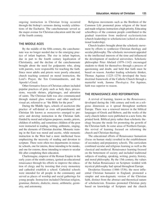 Education, History of Christian———135


ongoing instruction in Christian living occurred                Religious movements such as the Brethren of the
through the bishop’s sermons during weekly celebra-          Common Life promoted pious religion of the heart
tions of the Eucharist. The catechumenate served as          and made religious instruction a high priority. Educating
the major avenue for Christian education until the end       schoolboys of the common people contributed to the
of the fourth century.                                       gradual transition from medieval ecclesiasticism
                                                             (church leadership) to scholasticism (school or educa-
                                                             tional leadership).
THE MIDDLE AGES
                                                                Church leaders brought about the scholastic move-
    By the middle of the fifth century, the catechume-       ment by efforts to synthesize Christian theology and
nate was no longer needed due to the emerging prac-          secular philosophy. The scholastic movement appealed
tice of infant baptism. The rise in infant baptism,          to the intellectual interests of the time and influenced
due in part to the fourth century legalization of            the development of medieval universities. Scholastic
Christianity, and the decline of the catechumenate           philosopher Peter Abelard (1079–1142) encouraged
brought about the need for godparents who, along             students to think for themselves through a process of
with parents, were responsible for teaching the faith.       questioning and doubt, and held that faith must be
Since most adults and priests were poorly educated,          based on reason. Another leading scholastic thinker,
church teaching centered on moral instruction, the           Thomas Aquinas (1225–1274) developed the basic
Lord’s Prayer, the Ten Commandments, and the                 doctrinal framework of the Catholic Church through a
Apostle’s Creed.                                             masterful work, Summa Theologica. For Aquinas,
    Other formative forces of Christian culture included     faith was superior to reason.
popular practices of piety such as holy days, proces-
sions, wayside shrines, pilgrimages, and adoration
                                                             THE RENAISSANCE AND REFORMATION
of saints. The Christian faith was also communicated
through stained glass windows and other medieval                A revival of learning, known as the Renaissance,
visual art, referred to as “the Bible for the poor.”         developed during the 14th century and took on a reli-
    During the Middle Ages, schools of asceticism (the       gious dimension as it spread throughout northern
practice of self-denial or even self-punishment) and         Europe. There was a renewed interest in the biblical
Christian life known as monasteries emerged to pre-          languages of Greek and Hebrew, and the works of the
serve and develop instruction in the Christian faith.        early church fathers were published in a new form, the
Guided by moral and religious purposes, monks, priests,      printed book. Biblical piety rather than scholastic the-
children of nobility, and sometimes children of the poor     ology became the mode for promoting the growth of
were instructed in reading, writing, arithmetic, singing,    the Christian faith. In some areas of Northern Europe,
and the elements of Christian doctrine. Monastic train-      this revival of learning focused on reforming the
ing in the East was moral and ascetic, while monastic        church and Christian theology.
instruction in the West had a more intellectual focus           The educational efforts of Renaissance humanism
emphasizing the necessity of reading and devotion to         (focus on human study) resulted in the establishment
scripture. There were often two departments in monas-        of secondary and preparatory schools. The curriculum
tic schools, one for interns, those intending to be monks,   combined secular and religious learning as well as the
and one for externs, those intending to return to secular    classical and medieval. Renaissance learning focused
life after completing their education.                       on the betterment of society and included traditional
    Charlemagne, emperor of the Roman Empire in the          subjects of reading, speaking, writing, poetry, history,
early years of the ninth century, ignited an educational     and moral philosophy. By the 15th century, the values
renaissance through his efforts to improve the educa-        of the Italian Renaissance on Scripture wedded with
tion of clergy and by insisting that every monastery         mystical philosophy had spread throughout Europe.
and cathedral establish a school. Cathedral schools             Desiderius Erasmus (1466–1536), the most influ-
were intended for all people in the community and            ential Christian humanist in England, promoted a
served as places of worship and social gatherings for        simpler and non-dogmatic version of the Christian
young people. Instruction included Christian religion,       faith, distinct from the abstract and theoretical nature
grammar, rhetoric, dialectic, music, arithmetic, geom-       of scholasticism. Erasmus promoted Christian piety
etry, and astronomy.                                         based on knowledge of Scripture and the church
 