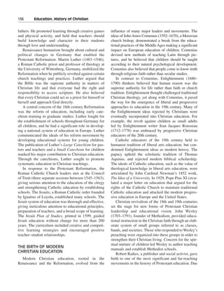 136———Education, History of Christian


fathers. He promoted learning through creative games        influence of many major leaders and movements. The
and physical activity, and held that teachers should        ideas of John Amos Comenius (1592–1670), a Moravian
build knowledge and character in their students             church bishop, demonstrated a break from the educa-
through love and understanding.                             tional practices of the Middle Ages making a significant
    Renaissance humanism brought about cultural and         impact on European education of children. Comenius
political changes in Germany that enabled the               devised new methods of teaching Latin through pic-
Protestant Reformation. Martin Luther (1483–1546),          tures, and he believed that children should be taught
a Roman Catholic priest and professor of theology at        according to their natural psychological development.
the University of Wittenberg, Germany, mobilized the        Comenius also believed that people come to know truth
Reformation when he publicly revolted against certain       through religious faith rather than secular studies.
church teachings and practices. Luther argued that             In contrast to Comenius, Enlightenment (1680–
the Bible was the supreme authority in matters of           1790) thinkers believed that human reason was the
Christian life and that everyone had the right and          supreme authority for life rather than faith or church
responsibility to access scripture. He also believed        tradition. Enlightenment thought challenged traditional
that every Christian could act as a priest for himself or   Christian theology, yet along with Comenius, it paved
herself and approach God directly.                          the way for the emergence of liberal and progressive
    A central concern of the 16th century Reformation       approaches to education in the 19th century. Many of
was the reform of education, including early cate-          the Enlightenment ideas rejected by Christians were
chism training to graduate studies. Luther fought for       eventually incorporated into Christian education. For
the establishment of schools throughout Germany for         example, the revolt against children as small adults
all children, and he had a significant role in develop-     led by Enlightenment writer Jean Jacques Rousseau
ing a national system of education in Europe. Luther        (1712–1778) was embraced by progressive Christian
communicated the ideals of his reform movement by           educators of the 20th century.
developing educational systems for young children.             Catholic educators of the 19th century held to
The publication of Luther’s Large Catechism for pas-        humanist tradition of liberal arts education, but con-
tors and teachers and a Small Catechism for children        demned Enlightenment ideas as modern heresy. The
marked his major contribution to Christian education.       papacy upheld the scholastic tradition of Thomas
Through the catechisms, Luther sought to promote            Aquinas, and rejected modern biblical scholarship.
systematic education in Christian teachings.                The ideals of Catholic education, such as the value of
    In response to the Protestant Reformation, the          theological knowledge in liberal arts education, were
Roman Catholic Church leaders met at the Council            articulated by John Cardinal Newman’s 1852 work,
of Trent (three separate sessions between 1545–1563),       The Idea of a University. In 1929, Pope Pius XI circu-
giving serious attention to the education of the clergy     lated a major letter on education that argued for the
and strengthening Catholic education by establishing        rights of the Catholic Church to maintain traditional
schools. The Jesuits, a Roman Catholic order founded        Catholic education and attacked the modern progres-
by Ignatius of Loyola, established many schools. The        sive education in Europe and the United States.
Jesuit system of education was thorough and effective,         Christian revivalism of the 18th and 19th centuries
giving meticulous attention to educational principles,      set the stage for new forms of Protestant Christian
preparation of teachers, and a broad scope of learning.     leadership and educational vision. John Wesley
The Jesuit Plan of Studies, printed in 1599, guided         (1703–1791), founder of Methodism, provided educa-
Jesuit education without change for more than 200           tional instruction in the Christian faith through an elab-
years. The curriculum included creative and competi-        orate system of small groups referred to as classes,
tive learning strategies and encouraged positive            bands, and societies. Those who responded to Wesley’s
teacher–student relationships.                              preaching were organized into these groups in order to
                                                            strengthen their Christian living. Concern for the spir-
                                                            itual nurture of children led Wesley to author teaching
THE BIRTH OF MODERN
                                                            manuals and establish Methodist schools.
CHRISTIAN EDUCATION
                                                               Robert Raikes, a publisher and social activist, gave
  Modern Christian education, rooted in the                 birth to one of the most significant and far-reaching
Renaissance and the Reformation, evolved from the           movements in the history of Protestant education. Due
 