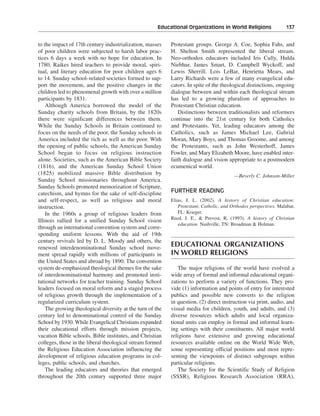 Educational Organizations in World Religions———137


to the impact of 17th century industrialization, masses    Protestant groups. George A. Coe, Sophia Fahs, and
of poor children were subjected to harsh labor prac-       H. Shelton Smith represented the liberal stream.
tices 6 days a week with no hope for education. In         Neo-orthodox educators included Iris Cully, Hulda
1780, Raikes hired teachers to provide moral, spiri-       Niebhur, James Smart, D. Campbell Wyckoff, and
tual, and literary education for poor children ages 6      Lewis Sherrill. Lois LeBar, Henrietta Mears, and
to 14. Sunday school–related societies formed to sup-      Larry Richards were a few of many evangelical edu-
port the movement, and the positive changes in the         cators. In spite of the theological distinctions, ongoing
children led to phenomenal growth with over a million      dialogue between and within each theological stream
participants by 1831.                                      has led to a growing pluralism of approaches to
    Although America borrowed the model of the             Protestant Christian education.
Sunday charity schools from Britain, by the 1820s              Distinctions between traditionalists and reformers
there were significant differences between them.           continue into the 21st century for both Catholics
While the Sunday Schools in Britain continued to           and Protestants. Yet, leading educators among the
focus on the needs of the poor, the Sunday schools in      Catholics, such as James Michael Lee, Gabrial
America included the rich as well as the poor. With        Moran, Mary Boys, and Thomas Groome, and among
the opening of public schools, the American Sunday         the Protestants, such as John Westerhoff, James
School began to focus on religious instruction             Fowler, and Mary Elizabeth Moore, have enabled inter-
alone. Societies, such as the American Bible Society       faith dialogue and vision appropriate to a postmodern
(1816), and the American Sunday School Union               ecumenical world.
(1825) mobilized massive Bible distribution by                                           —Beverly C. Johnson-Miller
Sunday School missionaries throughout America.
Sunday Schools promoted memorization of Scripture,
catechism, and hymns for the sake of self-discipline       FURTHER READING
and self-respect, as well as religious and moral           Elias, J. L. (2002). A history of Christian education:
instruction.                                                  Protestant, Catholic, and Orthodox perspectives. Malabar,
    In the 1960s a group of religious leaders from            FL: Krieger.
                                                           Reed, J. E., & Prevost, R. (1993). A history of Christian
Illinois rallied for a unified Sunday School vision
                                                              education. Nashville, TN: Broadman & Holman.
through an international convention system and corre-
sponding uniform lessons. With the aid of 19th
century revivals led by D. L. Moody and others, the
renewed interdenominational Sunday school move-            EDUCATIONAL ORGANIZATIONS
ment spread rapidly with millions of participants in       IN WORLD RELIGIONS
the United States and abroad by 1890. The convention
system de-emphasized theological themes for the sake          The major religions of the world have evolved a
of interdenominational harmony and promoted insti-         wide array of formal and informal educational organi-
tutional networks for teacher training. Sunday School      zations to perform a variety of functions. They pro-
leaders focused on moral reform and a staged process       vide (1) information and points of entry for interested
of religious growth through the implementation of a        publics and possible new converts to the religion
regularized curriculum system.                             in question, (2) direct instruction via print, audio, and
    The growing theological diversity at the turn of the   visual media for children, youth, and adults, and (3)
century led to denominational control of the Sunday        diverse resources which adults and local organiza-
School by 1930. While Evangelical Christians expanded      tional units can employ in formal and informal learn-
their educational efforts through mission projects,        ing settings with their constituents. All major world
vacation Bible schools, Bible institutes, and Christian    religions have extensive and growing educational
colleges, those in the liberal theological stream formed   resources available online on the World Wide Web,
the Religious Education Association influencing the        some representing official positions and most repre-
development of religious education programs in col-        senting the viewpoints of distinct subgroups within
leges, public schools, and churches.                       particular religions.
    The leading educators and theories that emerged           The Society for the Scientific Study of Religion
throughout the 20th century supported three major          (SSSR), Religious Research Association (RRA),
 