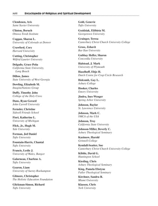 xviii———Encyclopedia of Religious and Spiritual Development


Clendenen, Avis                                  Gold, Genevie
Saint Xavier University                          Tufts University
Clinton, Boruch                                      ´         .
                                                 Gozdziak, Elzbieta M.
Ottawa Torah Institute                           Georgetown University
Coggan, Sharon L.                                Grainger, Teresa
University of Colorado at Denver                 Canterbury Christ Church University College
Crawford, Cory                                   Gross, Zehavit
Harvard University                               Bar Ilan University
Cutting, Christopher                             Gubbay Helfer, Sharon
Wilfrid Laurier University                       Concordia University

Delgado, Grace Peña                              Halstead, J. Mark
California State University,                     University of Plymouth
  Long Beach                                     Haselhoff, Eltjo H.
Dillon, James                                    Dutch Centre for Crop Circle Research
State University of West Georgia                 Holcomb, Gay L.
Dowling, Elizabeth M.                            Asbury College
ImagineNations Group                             Hooker, Charles
Duffy, Timothy John                              Emory University
College of the Holy Cross                        Jindra, Ines Wenger
Duns, Ryan Gerard                                Spring Arbor University
John Carroll University                          Johnson, Baylor
Fernsler, Christine                              St. Lawrence University
Sidwell Friends School                           Johnson, Mark C.
Fiori, Katherine L.                              YMCA of the USA
University of Michigan                           Johnson, Troy
Flick, Jr., Hugh M.                              California State University
Yale University                                  Johnson-Miller, Beverly C.
                                                 Asbury Theological Seminary
Forman, Jed Daniel
Tufts University                                 Kasimow, Harold
                                                 Grinnell College
Fountain-Harris, Chantal
Tufts University                                 Kendall-Seatter, Sue
                                                 Canterbury Christ Church University College
Francis, Leslie J.
University of Wales, Bangor                      Kibble, David G.
                                                 Huntington School
Galarneau, Charlene A.
Tufts University                                 Kiesling, Chris
                                                 Asbury Theological Seminary
Gearon, Liam
                                                 King, Pamela Ebstyne
University of Surrey Roehampton
                                                 Fuller Theological Seminary
Gilmore, Christopher                             Kirchner, Sandra R.
The Holistic Education Foundation                Miami University
Glickman-Simon, Richard                          Klassen, Chris
Tufts University                                 York University
 