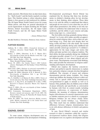 140———Elkind, David


family ancestors. Most homes have an altar (kami-dana,           Developmental psychologist David Elkind has
lit., “shelf of gods”) and the family regularly worships         explained this by showing that three key develop-
there. This familial setting is where education about            ments in children’s thinking allow for key develop-
Shinto is first passed on and reinforced for children.           ments in their thinking about religion. Those three
The All Japan Shinto Youth Council exists for young              have to do with the ability to understand that objects
Shinto priests, and there are general educational or             and people do not cease to exist when they are out of
social organizations in Japan including the All Japan            sight (object permanence), the ability to not only rep-
Nursery School Association, the All Japan Ujiko                  resent or symbolize but understand what it means to
Youth Council, and the All Japan Shinto Youth                    symbolize, and the ability to give reasons and judg-
Conference.                                                      ments using logic (i.e., conservation).
                                    —Dennis William Cheek
                                                                    The first ability develops gradually during infancy.
                                                                 Around 3 or 4 years old it makes possible an appreci-
See also Buddhism; Christianity; Hinduism; Islam; Judaism        ation for certain religious ideas, such as there are spir-
                                                                 itual beings (e.g., God) that exist despite their not
                                                                 being visible and there is life after death. The second
FURTHER READING                                                  ability develops gradually during early childhood and
Anthony, M. J. (Ed.). (2001). Evangelical dictionary of          makes possible school-age (around 6 or 7) children’s
   Christian education. Grand Rapids, MI: Baker Book             appreciation for the many images and stories that
   House.                                                        define and make up their own religious tradition. The
Berkey, J. (2004). Education. In R. C. Martin (Ed.),             third ability develops gradually during late childhood
   Encyclopedia of Islam and the Muslim world (Vol. 1, pp.
                                                                 and makes possible, around 11 or 12, an appreciation
   202–206). New York: Macmillan.
Bukkyo Dendo Kyokai. (1991). The teaching of Buddha.
                                                                 for different points of view about religion and reli-
   Tokyo: Kosaido Printing Company.                              gious issues. Developments associated with thinking,
Buson, M. (2003). Our Sunday Visitor’s 2003 Catholic             then, make possible the milestones in religious under-
   almanac. Huntingdon, IN: Our Sunday’s Visitor Publishing      standing and religious development.
   Division.                                                        Elkind also employs the familiar concrete-to-
Dalai Lama. (2001). Dialogue on universal responsibility &       abstract and global-to-specific dimensions to explain
   education. New Delhi, India: Paljor Publications.             how particular religious concepts develop throughout
Deegalle, M. (2004). Education. In R. E. Buswell, Jr. (Ed.),
                                                                 childhood. The concepts of prayer and religious
   Encyclopedia of Buddhism (Vol. 1, pp. 247–248).
   New York: Macmillan.                                          denomination provide prime examples. For young
Fox, S., Scheffler, I., & Marom, D. (Eds.). (2003). Visions of   school-age children, the meaning of prayer is often con-
   Jewish education. New York: Cambridge University Press.       cretely tied to speech while being simultaneously
Francis, L. J., Kay, W. K., & Campbell, W. S. (Eds.). (1996).    over-generalized to apply to animals as well as to
   Research in religious education. Macon, GA: Smyth &           humans. Only gradually, then, do children come to think
   Helwys.                                                       of prayer abstractly and specifically as conversation
Glassé, C. (2001). The new encyclopedia of Islam. Lanham,        by humans with God, its content usually including
   MD: AltaMira Press.
                                                                 requests, confessions, or expressions of thanks.
ISNA Community Development Department. (2003).
   Resource manual and program, April 18–20, 2003, The           Similarly, the meaning of religious denominations
   Westin O’Hare, Chicago, IL. Plainville, IN: Islamic Society   begins with references to concrete characteristics such
   of North America.                                             as whether someone goes to a church or a synagogue.
Nimer, M. (2003). The North American Muslim resource             Religious holidays are not always clearly distin-
   guide: Muslim community life in the United States and         guished from secular holidays, e.g., Valentine’s
   Canada. New York: Routledge.                                  Day. Only much later do children understand that
                                                                 differences between religious denominations have
                                                                 to do with abstract differences in beliefs and patterns
                                                                 of faith.
ELKIND, DAVID                                                       In sum, David Elkind’s research and similar
                                                                 research in what is sometimes called the cognitive-
   To some extent, religious development rests on                developmental tradition shows clearly that religious
cognitive development or the development of thinking.            development rests on cognitive development and that
 