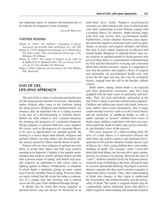 End of Life, Life-span Approach———141


one important aspect of religious development has to              individual faces death. Negative psychological
do with the development of new meanings.                          outcomes are often linked to the ways in which people
                                       —Taryn W. Morrissey
                                                                  view their relationship to God. Patients coping with
                                                                  a terminal illness, for instance, might become angry
                                                                  with God and worsen their psychological health.
FURTHER READING                                                   Furthermore, certain religious doctrines may engen-
Elkind, D. (1967). The children’s conception of prayer.           der particular negative emotional states (such as guilt,
   Journal for the Scientific Study of Religion, 6(1), 101–109.   shame, or anxiety) and negative attitudes and beliefs
Elkind, D. (1978). Religious development. In D. Elkind (Ed.),     that may, in turn, impact negatively on physical and
   The child’s reality: Three developmental themes (pp. 1–45).    mental health. Religious or spiritual beliefs may cre-
   Hillsdale, NJ: Erlbaum.                                        ate religious or spiritual turmoil in dying patients who
Elkind, D. (1997). The origins of religion in the child. In       perceive their illness as a punishment or abandonment
   B. Spilka & D. N. McIntosh (Eds.), The psychology of reli-
                                                                  by God and find themselves worrying and concerned
   gion (p. 97–104). Boulder, CO: Westview.
Piaget, J. (1969). Judgment and reasoning in the child. Malden,   about their eternal outcomes. Again, it is important to
   MA: Blackwell.                                                 note that the positive and negative effects of religion
                                                                  and spirituality on psychological health may vary
                                                                  across the life span and may also vary by ecological
                                                                  factors, ranging from the self to the broader cultural
                                                                  context.
END OF LIFE,                                                          Older adults, among whom death is an expected
LIFE-SPAN APPROACH                                                and often planned-for occurrence, may have long
                                                                  grappled with the dual issues of spirituality and mor-
    The end of life is often a confusing and fearful time         tality. Thus, for such individuals, spirituality at the
for the dying person and their loved ones. Spirituality           end of life is likely to provide comfort and acceptance.
and/or religion often come to the forefront during                Children and adolescents faced with death, however,
the dying process. Religious and spiritual beliefs, for           must address these issues prematurely. Due to many
instance, play an important role as a coping resource             youth-oriented societies (such as in the United States)
in the face of a life-threatening or terminal illness.            and the atypicality of childhood deaths, as well as
Beliefs are often related to how a patient interprets             adults’ attempts to “protect” children from issues of
the meaning and prognosis of a particular diagnosis.              death, many children confronted with their own mor-
Strong religious or spiritual faith may cause negative            tality and/or the death of others may possess unrealis-
life events, such as the diagnosis of a terminal illness,         tic and distorted views of the process.
to be seen as opportunities for spiritual growth. By                  The stress response of a child resulting from the
turning to a source larger than oneself, religious and            news of a fatal illness is a transaction between the
spiritual beliefs can help reduce the discomfort and              child (their age and/or cognitive and emotional devel-
the anxiety caused by illness and the threat of death.            opmental level) and the situation (family factors, type
    Patients who are more religious or spiritual are more         of illness, etc.). Very young children have some under-
likely to accept their illness and find some positive             standing of death. For example, many 4-year-olds
meaning in its diagnosis. Contrary to the popular under-          think that dead things can become alive again sponta-
standing that religious and/or spiritual beliefs provide          neously, for instance, by praying. Between the ages of
only a passive means of coping, such beliefs may actu-            5 and 7, children transition from the Piagetian preop-
ally empower an individual to take action (such as                erational stage of thinking to the more advanced stage
fighting against an illness). Furthermore, in situations          of concrete operational thinking; they begin to process
in which death is imminent, giving up some control                abstract concepts but they need concrete examples to
may in fact be a healthy form of coping. However, these           understand these concepts. Thus, their understanding
are rarely isolated late life events but rather a continua-       of death also changes as they begin to understand
tion of a coping style that develops and is utilized              the irreversibity, the nonfunctionality, and the univer-
across the life span, from childhood through old age.             sality of death. The family’s religious beliefs may be
    It should also be noted that strong religious or              a particularly salient situational factor that affects a
spiritual beliefs may not always be beneficial as an              child’s cognitive understanding and emotional response
 