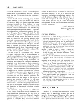 142———Enoch, Book Of


to death. In order to make sense of what has happened        families. In these settings, it is important to recognize
to them, even children who are not from a religious          and foster spirituality as well as to understand the
home may use God as an all-purpose explanatory               importance of religious convictions and practices. Not
construct.                                                   only do different religions offer different views of
   Issues of faith arise in even very young children.        death, but conceptions of death and dying change
Slightly older e.g., (school-age) children may elaborate     across the life span and vary on a range of cognitive
the concept of death with many religious and cultural        and ecological factors, from the individual and family
meanings. Especially for those children who come             to society and culture.
from religious homes, these beliefs may offer comfort.                                                —Toni C. Antonucci,
Although some children might lose faith in God as they                                              Katherine L. Fiori, and
face death (either their own or the death of a loved one),                                                    Edna Brown
most children from religious homes perceive God as a
savior throughout their struggle with death. The effi-
cacy of religious beliefs as a coping method in children     FURTHER READING
can be seen in their interest and beliefs in life after      Bronfenbrenner, U. (1980). Ecology of childhood. School
death. It is interesting that although heaven is often          Psychology Review, 9, 294–297.
mentioned among dying children, hell rarely is. On           deVeber, L. L. (1995). The influence of spirituality on dying
the other hand, while many school-age children may              children’s perceptions of death. In J. D. Morgan, (Series
believe in and/or understand the concept of life after          Ed.), D. W. Adams, & E. J. Deveau (Vol. Eds.), Beyond
                                                                the innocence of childhood: Vol. 2. Helping children and
death, for some this idea may not be comforting if they
                                                                adolescents cope with life-threatening illness and dying
fear facing this afterlife alone. Children experience less      (pp. 295–316). New York: Baywood.
anxiety when allowed to openly acknowledge and dis-          Holland, J., Passik, S., Kash, K., Russak, S., Groner, M.,
cuss their fears and spiritual concerns.                        Sison, A., et al. (1999). The roles of religious and spiritual
   Facing death in adolescence may present                      beliefs in coping with malignant melanoma. Psycho-
even more challenges. Due to the development of                 Oncology, 8, 14–26.
hypothetico-deductive reasoning in many adolescents,         Koenig, H. (2002). A commentary: The role of religion and
                                                                spirituality at the end of life. The Gerontologist, 42,
philosophical issues of life, death, and reality become
                                                                24–25.
more salient even among healthy adolescents. The             Pargament, K., & Hahn, J. (1986). God and the just world:
acquisition of religious belief systems is an important         Causal and coping attributions to God in health situations.
component of the development of identity, which is a            Journal for the Scientific Study of Religion, 25, 193–207.
key task in adolescence. Adolescents facing mortal-          Piaget, J. (1971). The stages of the intellectual development of
ity often experience intensified spiritual and religious        the child. Bulletin of the Menninger Clinic, 26, 120–128.
concerns. The contemplation of a prognosis may force         Sourkes, B. M. (1995). Armfuls of time: The psychological
the adolescent to consider some aspects of religion,            experience of the child with a life-threatening illness.
                                                                Pittsburgh: University of Pittsburgh Press.
even if these aspects were rejected upon previous con-
                                                             Speece, M. W., & Brent, S. B. (1984). Children’s understand-
sideration. Like younger children, adolescents begin            ing of death: A review of three components of a death con-
to consider life after death. Through spirituality and          cept. Child Development, 55, 1671–1686.
religion, adolescents also attempt to find answers to        Wenger, J. L. (2001). Children’s theories of God: Explanations
questions and meaning in suffering. Not only must               for difficult-to-explain phenomena. Journal of Genetic
these adolescents come to terms with death, but they            Psychology: Special Issue, 162, 41–55.
must also make sense of dying young or before their
time. Just as in childhood, if such cognitive searching
and discussion is discouraged, emotional isolation
may deepen.                                                  ENOCH, BOOK OF
   In conclusion, many children and adolescents
(as well as older adults) want and seek out formal reli-        The Book of Enoch was a major stimulus for the
gious and spiritual discussions as they near death or        modern study of apocalyptic literature and how it
confront the death of loved ones. Especially in pallia-      describes the emergence of Satan, the fallen angels,
tive care settings, spiritual care is vital to a holistic    the Nephilim, and the end of time. The stories of
approach to caring for dying individuals and their           Enoch provide moralistic teachings for the reader,
 