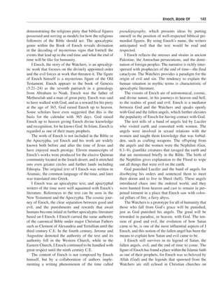 Enoch, Book Of———143


demonstrating the religious piety that biblical figures     pseudepigraphy, which presents ideas by putting
possessed and serving as models for how the religious       oneself in the position of well-respected biblical pri-
followers of the Bible should act. The apocalyptic          mordial figures. By using Enoch’s name, the writers
genre within the Book of Enoch reveals divination           anticipated well that the text would be read and
in the decoding of mysterious signs that foretell the       respected.
events that lead up to the end time and what the end of        I Enoch reflects the stresses and strains in ancient
time will be like for humanity.                             Palestine, the Antiochan persecutions, and the domi-
    I Enoch, the story of the Watchers, is an apocalyp-     nation of foreign peoples. The narrative is richly inter-
tic work that focuses on the divinely appointed order       spersed with prophecies of the end of time—the final
and the evil forces at work that threaten it. The figure    cataclysm. The Watchers provides a paradigm for the
of Enoch himself is a mysterious figure of the Old          origin of evil and sin. The tendency to explain the
Testament. Enoch appears in the book of Genesis             human situation in mythic terms is characteristic of
(5:21–24) as the seventh patriarch in a genealogy           apocalyptic literature.
from Abraham to Noah. Enoch was the father of                  The visions of Enoch are of astronomical, cosmic,
Methuselah and a man of great piety. Enoch was said         and divine nature, in his journeys to heaven and hell,
to have walked with God, and as a reward for his piety      to the realms of good and evil. Enoch is a mediator
at the age of 365, God raised Enoch up to heaven.           between God and the Watchers and speaks openly
Some scholars have even suggested that this is the          with God and the fallen angels, which further elevates
basis for the calendar with 365 days. God raised            the popularity of Enoch for having contact with God.
Enoch up to heaven giving Enoch divine knowledge               The text tells of a band of angels led by Lucifer
and recognition, for he knows God. In Islam, Enoch is       who visited earth and consorted with women. The
regarded as one of their many prophets.                     angels were involved in sexual relations with the
    The work of Enoch is not included in the Bible or       women and taught them knowledge that was forbid-
the Apocrypha, yet Enoch and his work are widely            den, such as crafting weapons. The offspring from
known both before and after the time of Jesus and           the angels and the women were the Nephilim (Gen.
have enjoyed much prestige. Eleven manuscripts of           6:1–8), giantlike creatures that ravaged the earth and
Enoch’s works were produced for the elusive Qumran          that are mentioned briefly in the Bible. The birth of
community located in the Israeli desert, and it stretched   the Nephilim gives explanation to the Flood to wipe
into even greater circles and farther lands including       out all things that were evil on the earth.
Ethiopia. The original text of I Enoch was written in          God punished Lucifer and the band of angels for
Aramaic, the common language of the time, and later         disobeying his orders and sentenced them to meet
was translated into Greek.                                  their doom and to live in Sheol (hell). These angels
    I Enoch was an apocalyptic text, and apocryphal         introduced chaos into the ordered world, and they
writers of the time were well aquainted with Enoch’s        were banned from heaven and cast to remain in per-
literature. References to the text can be seen in the       petual torment in a place that Enoch saw with colos-
New Testament and the Apocrypha. The cosmic jour-           sal pillars of fire, a fiery abyss.
ney of Enoch, the clear separation between good and            The Watchers is a prototype for all of humanity that
evil, and the punishments and rewards that await            those who fall from God’s grace will be punished,
humans become inlaid in further apocalyptic literature      just as God punished his angels. The good will be
based on I Enoch. I Enoch carried the same authority        rewarded in paradise, in heaven, with God. The ten-
of the canonical Bible under major Christian Fathers        sion of good and evil, the evolution of how Satan
such as Clement of Alexandria and Tertullian until the      came to be, is one of the most influential aspects of I
third century C.E. In the fourth century, Jerome and        Enoch, and this notion of the fallen angel has been the
Augustine demoted the authority of the text and its         means to explain how Satan and evil came to be.
authority fell in the Western Church, while in the             I Enoch still survives in its legend of Satan, the
Eastern Church, I Enoch continued to be handled with        fallen angels, evil, and the end of time to come. The
great respect until the ninth century C.E.                  figure of Enoch has found a place within the Islamic faith
    The content of Enoch is not composed by Enoch           as one of their prophets, for Enoch was so beloved by
himself, but by a collaboration of authors imple-           Allah (God) and the legends that spawned from the
menting a writing phenomenon of the time called             Watchers are still echoed in Christian churches on
 