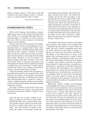 144———Environmental Ethics


Sunday mornings. Enoch, a silent figure in the Old              created them male and female. And God blessed
Testament and model religious devotee to Yahweh,                them, and God said to them, “Be fruitful and
serves as a spiritual model for others to follow.               multiply and fill the earth and subdue it and
                          —Julie Wieland-Robbescheuten
                                                                dominate the fish of the sea and the birds of the
                                                                skies and every animal that creeps on the earth.”
                                                                And God said, “Here, I have placed all the veg-
                                                                etation that produces seed that is on the face of
                                                                all the earth for you and every tree, which has in
ENVIRONMENTAL ETHICS                                            it the fruit of a tree producing seed. It will be for
                                                                you, and for all the wild animals of the earth and
    All the world’s religions, faith traditions, and spir-      for all the birds of the skies and for all the creep-
itualities pay respect to the concept of environmental          ing things on the earth, everything in which
ethics. While it is a commonly held belief that envi-           there is a living being: every plant of vegetation,
ronmental ethics is a relatively new field, coming to           for food.” And it was so.
life in the 1970s, the idea is present in Jewish and
Christian sacred scriptures.                                     The prophets of the Jewish sacred texts teach about
    However, the early 1970s started the first celebra-      faith and justice. The quality of one’s personal faith
tion of Earth Day and the acknowledgement of envi-           is dependent upon the quality of justice. Where one
ronmental ethics as a separate field of study within         stands with one’s Creator is dependent upon where
philosophy and ethics. The field emerged almost simul-       one stands with those on the fringes of society, i.e.,
taneously in three countries; Australia, the United          the poor, the widows, the aliens, those with illnesses.
States, and Norway. In the first two of these countries,     The dignity of the human person is always to be
direction and inspiration came largely from the earlier      upheld, since the human person is created in God’s
20th century literature of the environment. The              image and likeness. Environmental ethics now links
Scottish emigrant John Muir (founder of the Sierra           the concept of the dignity of the person to the dignity
Club and the “father of American conservation”) and          of creation. Some ethicists claim that one protects
subsequently the forester Aldo Leopold had advocated         human dignity by rights and duties, and rights are a
an appreciation and conservation of things natural,          moral claim to a good that is essential to human dig-
wild, and free. There is now a linking of environmen-        nity. Therefore, the environment is also essential to
tal ethics with the animal rights movement.                  human dignity. To continue this line of thought, since
    Caring for and being attuned to the environment, as      the human person is sacred and social, one needs to be
promoted and practiced in environmental ethics, have         in community. There are many levels of community:
long been key aspects of the religious and spiritual         family, civil society, region, or nation, but the most
developmental trajectories of individuals and commu-         basic community is the community of the earth. This
nities. Environmental ethics is taught in a variety of       connection allows the linking of stewardship with the
contexts—religious programs, schools, one-on-one inter-      purpose of humanity.
actions, and in personal revelations often gained through        Modern-day religious scholars and theologians
experiences in nature.                                       would highlight the concept of stewardship as a criti-
    The book of Genesis in the Jewish sacred texts,          cal aspect of environmental ethics and as an important
which all Christians also accept, is the starting point      way to live a life faithful to God’s word. Each person
for ethical environmental treatment. Chapter I verses        is meant to be a cocreator with God in art, culture,
26–30 states,                                                science and in regards to the earth. Humans are
                                                             entrusted with the earth. All the earth’s goods are for
   And God said, “let us make a human, in our                all, all the time. The idea of stewardship now states
   image, according to our likeness, and let them            that creation and nonhuman things are not the prop-
   dominate the fish of the sea and the birds of the         erty of any one person, but each person is to care for
   skies and the domestic animals and all the earth          and protect what was loaned to the human family by
   and all the creeping things that creep on the             the Creator. Stewardship means one needs to give an
   earth.” And God created the human in His                  accounting to the Creator of how one used the goods
   image. He created it in the image of God; He              and materials of the earth.
 