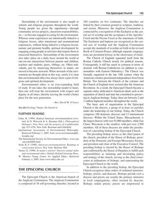 The Episcopal Church———145


    Stewardship of the environment is also taught in               160 countries on five continents. The churches are
schools and religious programs throughout the world.               linked by their common ground in scripture, tradition,
Young people are given the opportunity—through                     and reason. Moreover, the Anglican Communion is
community service projects, classroom responsibilities,            connected by a recognition of the Eucharist as the cen-
etc.—to become engaged in caring for the environment.              tral act of worship and the acceptance of the Apostles’
Whereas some experiences are intentionally linked to a             Creed and the Nicene Creed as the statements of faith.
religious lesson, other intentional and nonintentional             The Eucharist and baptism are recognized as the cen-
experiences, without being linked to a religious lesson,           tral acts of worship and the Anglican Communion
nurture and promote healthy spiritual development by               accepts the standards of worship set forth in the revised
engaging young people in activities that require them to           Book of Common Prayer, although separate congrega-
transcend themselves. Stewardship of the environment               tions are permitted leeway in the observance of ritual.
also takes place on a daily basis around the world in                  The Church of England separated itself from the
one-on-one interactions between parents and children,              Roman Catholic Church mostly for political reasons.
teachers and students, peers, siblings, etc. Often indi-           Consequently, it still has much in common in terms of
viduals, just by immersing themselves in nature, are               doctrine with Roman Catholicism (in addition to com-
moved to become stewards. When stewards of the envi-               monalities with Eastern Orthodoxy). The Church was
ronment are thought about in this way, surely it is clear          formally organized in the late 18th century when the
that environmental ethics has always been a part of reli-          American colonies proclaimed independence from Great
gious and spiritual development.                                   Britain. Ties between the Church of the colonies and
    Environmental ethics is an ever-expanding field                the Church of England were severed after the American
of study. If one takes the stewardship model to heart,             Revolution. As a result, the Episcopal Church became a
then one will treat the environment with respect and               separate entity, dedicated to American ideals such as the
dignity at all times, thereby leaving the world a better           separation of church and state but committed to preserv-
place for the next generation.                                     ing its Anglican heritage. Today, there are between 2 and
                                    —Rev. David M. O’Leary
                                                                   3 million baptized members throughout the world.
                                                                       The basic unit of organization in the Episcopal
See also Ecology; Nature, the Sacred in                            Church is the diocese, a group of at least six parishes
                                                                   under the leadership of one bishop. Today, the Church
FURTHER READING                                                    comprises 100 domestic dioceses and 13 international
Guha, R. (1999). Radical American environmentalism revis-          dioceses. Within the United States, Massachusetts is
   ited. In N. Witoszek & A. Brennan (Eds.), Philosophical         the largest diocese with over 91,000 members, while Eau
   dialogues: Arne Næss and the progress of ecophilosophy          Claire, Wisconsin is the smallest, with just over 2,500
   (pp. 473–479). New York: Rowman and Littlefield.                members. All of these dioceses are under the jurisdic-
International Association of Environmental Philosophy.             tion of a presiding bishop of the Episcopal Church.
   Retrieved February 1, 2005, from www.environmentalphi-              The presiding bishop serves as the chief pastor of
   losophy.org/
                                                                   the church, president of the House of Bishops, presi-
The International Society for Environmental Ethics. www.cep
   .unt.edu/ISEE.html                                              dent of the Domestic and Foreign Missionary Society,
Nash, R. F. (1990). American environmentalism: Readings in         and president and chair of the Executive Council. The
   conservation history. New York: McGraw Hill.                    presiding bishop is elected by the House of Bishops
Varner, G. (1998). In nature’s interest? Interests animal rights   and confirmed by the House of Deputies to fulfill such
   and environmental ethics. Oxford: Oxford University Press.      responsibilities as initiating and developing policy
W. Maurice Young Centre for Applied Ethics. Retrieved              and strategy of the church, serving as the chief conse-
   February 1, 2005, from www.ethics.ubc.ca/
                                                                   crator at ordinations of bishops, and representing the
                                                                   Episcopal Church to the world.
                                                                       In addition to the presiding bishop, the Episcopal
THE EPISCOPAL CHURCH                                               Church recognizes three orders of ordained ministers:
                                                                   bishops, priests, and deacons. Bishops preside over a
    The Episcopal Church is the American branch of                 diocese and priests are usually the primary ministers
the Anglican Communion. The Anglican Communion                     in local congregations, often assisted by deacons.
is composed of 38 self-governing churches, located in              Bishops ordain priests; priests are empowered to
 