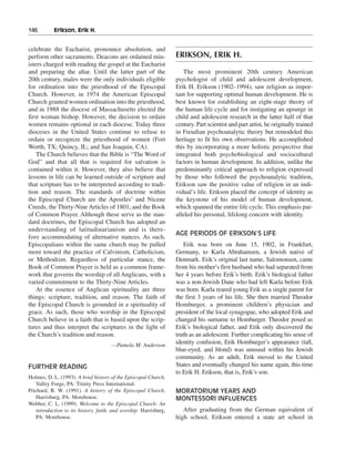 146———Erikson, Erik H.


celebrate the Eucharist, pronounce absolution, and
perform other sacraments. Deacons are ordained min-               ERIKSON, ERIK H.
isters charged with reading the gospel at the Eucharist
and preparing the altar. Until the latter part of the                The most prominent 20th century American
20th century, males were the only individuals eligible            psychologist of child and adolescent development,
for ordination into the priesthood of the Episcopal               Erik H. Erikson (1902–1994), saw religion as impor-
Church. However, in 1974 the American Episcopal                   tant for supporting optimal human development. He is
Church granted women ordination into the priesthood,              best known for establishing an eight-stage theory of
and in 1988 the diocese of Massachusetts elected the              the human life cycle and for instigating an upsurge in
first woman bishop. However, the decision to ordain               child and adolescent research in the latter half of that
women remains optional in each diocese. Today three               century. Part scientist and part artist, he originally trained
dioceses in the United States continue to refuse to               in Freudian psychoanalytic theory but remodeled this
ordain or recognize the priesthood of women (Fort                 heritage to fit his own observations. He accomplished
Worth, TX; Quincy, IL; and San Joaquin, CA).                      this by incorporating a more holistic perspective that
    The Church believes that the Bible is “The Word of            integrated both psychobiological and sociocultural
God” and that all that is required for salvation is               factors in human development. In addition, unlike the
contained within it. However, they also believe that              predominantly critical approach to religion expressed
lessons in life can be learned outside of scripture and           by those who followed the psychoanalytic tradition,
that scripture has to be interpreted according to tradi-          Erikson saw the positive value of religion in an indi-
tion and reason. The standards of doctrine within                 vidual’s life. Erikson placed the concept of identity as
the Episcopal Church are the Apostles’ and Nicene                 the keystone of his model of human development,
Creeds, the Thirty-Nine Articles of 1801, and the Book            which spanned the entire life cycle. This emphasis par-
of Common Prayer. Although these serve as the stan-               alleled his personal, lifelong concern with identity.
dard doctrines, the Episcopal Church has adopted an
understanding of latitudinarianism and is there-
                                                                  AGE PERIODS OF ERIKSON’S LIFE
fore accommodating of alternative stances. As such,
Episcopalians within the same church may be pulled                   Erik was born on June 15, 1902, in Frankfurt,
more toward the practice of Calvinism, Catholicism,               Germany, to Karla Abrahamsen, a Jewish native of
or Methodism. Regardless of particular stance, the                Denmark. Erik’s original last name, Salomonsen, came
Book of Common Prayer is held as a common frame-                  from his mother’s first husband who had separated from
work that governs the worship of all Anglicans, with a            her 4 years before Erik’s birth. Erik’s biological father
varied commitment to the Thirty-Nine Articles.                    was a non-Jewish Dane who had left Karla before Erik
    At the essence of Anglican spirituality are three             was born. Karla reared young Erik as a single parent for
things: scripture, tradition, and reason. The faith of            the first 3 years of his life. She then married Theodor
the Episcopal Church is grounded in a spirituality of             Homburger, a prominent children’s physician and
grace. As such, those who worship in the Episcopal                president of the local synagogue, who adopted Erik and
Church believe in a faith that is based upon the scrip-           changed his surname to Homburger. Theodor posed as
tures and thus interpret the scriptures in the light of           Erik’s biological father, and Erik only discovered the
the Church’s tradition and reason.                                truth as an adolescent. Further complicating his sense of
                                      —Pamela M. Anderson
                                                                  identity confusion, Erik Homburger’s appearance (tall,
                                                                  blue-eyed, and blond) was unusual within his Jewish
                                                                  community. As an adult, Erik moved to the United
FURTHER READING                                                   States and eventually changed his name again, this time
                                                                  to Erik H. Erikson, that is, Erik’s son.
Holmes, D. L. (1993). A brief history of the Episcopal Church.
   Valley Forge, PA: Trinity Press International.
Prichard, R. W. (1991). A history of the Episcopal Church.        MORATORIUM YEARS AND
   Harrisburg, PA: Morehouse.                                     MONTESSORI INFLUENCES
Webber, C. L. (1999). Welcome to the Episcopal Church: An
   introduction to its history, faith, and worship. Harrisburg,      After graduating from the German equivalent of
   PA: Morehouse.                                                 high school, Erikson entered a state art school in
 