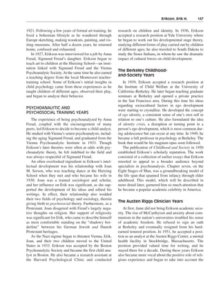 Erikson, Erik H.———147


1921. Following a few years of formal art training, he    research on children and identity. In 1936, Erikson
lived a bohemian lifestyle as he wandered through         accepted a research position at Yale University where
Europe sketching, making woodcuts, painting, and vis-     he began to work out his developmental stage theory,
iting museums. After half a dozen years, he returned      studying different forms of play carried out by children
home, confused and exhausted.                             of different ages; he also traveled to South Dakota to
    In 1927, Erikson was interviewed for a job by Anna    study the Sioux Indians, in whom he saw the dramatic
Freud, Sigmund Freud’s daughter. Erikson began to         impact of cultural forces on child development.
teach art to children at the Hietzing School—an insti-
tution linked with Sigmund Freud and the Vienna
                                                          The Berkeley Childhood-
Psychoanalytic Society. At the same time he also earned
                                                          and-Society Years
a teaching degree from the local Montessori teacher-
training school. Some of Erikson’s initial insights in       In 1939, Erikson accepted a research position at
child psychology came from these experiences as he        the Institute of Child Welfare at the University of
taught children of different ages, observed their play,   California–Berkeley. He later began teaching graduate
and began to analyze their behavior.                      seminars at Berkeley and opened a private practice
                                                          in the San Francisco area. During this time his ideas
                                                          regarding sociocultural factors in ego development
PSYCHOANALYTIC AND
                                                          were starting to crystallize. He developed the concept
PSYCHOSOCIAL TRAINING YEARS
                                                          of ego identity, a consistent sense of one’s own self in
   The experience of being psychoanalyzed by Anna         relation to one’s culture. He also formulated the idea
Freud, coupled with the encouragement of many             of identity crisis, a disruption or turning point in a
peers, led Erikson to decide to become a child analyst.   person’s ego development, which is most common dur-
He studied with Vienna’s senior psychoanalysts, includ-   ing adolescence but can occur at any time. In 1949, he
ing the aging Sigmund Freud, and graduated from the       became a full professor in psychology at Berkeley. The
Vienna Psychoanalytic Institute in 1933. Though           book that would be his magnum opus soon followed.
Erikson’s later theories were often at odds with psy-        The publication of Childhood and Society in 1950
choanalytic theory, he felt indebted to the field and     established Erikson’s scholarly reputation. The work
was always respectful of Sigmund Freud.                   consisted of a collection of earlier essays that Erikson
   An often overlooked ingredient in Erikson’s intel-     retooled to appeal to a broader audience beyond
lectual development was his relationship with Joan        specialists in psychoanalysis. Chapter seven, on the
M. Serson, who was teaching dance at the Hietzing         Eight Stages of Man, was a groundbreaking model of
School when they met and who became his wife in           the life span that spanned from infancy through elder
1930. Joan was a trained sociologist and scholar,         adulthood. This model, which will be described in
and her influence on Erik was significant, as she sup-    more detail later, garnered him so much attention that
ported the development of his ideas and edited his        he became a popular academic celebrity in America.
writings. In effect, their relationship also wedded
their two fields of psychology and sociology, therein
                                                          The Austen Riggs Clinician Years
giving birth to psychosocial theory. Furthermore, as a
Protestant, Joan disagreed with Freud’s largely nega-         At first, fame did not bring Erikson academic secu-
tive thoughts on religion. Her support of religiosity     rity. The rise of McCarthyism and anxiety about com-
was significant for Erik, who came to describe himself    munism in the nation’s universities troubled his sense
as most comfortable standing on the “shadowy bor-         of academic freedom. He refused to sign an oath
derline” between his German Jewish and Danish             at Berkeley and eventually resigned from his hard-
Protestant heritages.                                     earned tenured position. In 1951, he accepted a posi-
   As the Nazi regime began to threaten Vienna, Erik,     tion as an analyst at the Austen Riggs Center, a mental
Joan, and their two children moved to the United          health facility in Stockbridge, Massachusetts. The
States in 1933. Erikson was accepted by the Boston        position provided valued time for writing, and he
Psychoanalytic Society and became the first child ana-    stayed there for a decade. During these years Erikson
lyst in Boston. He also became a research assistant at    also became more vocal about the positive role of reli-
the Harvard Psychological Clinic and conducted            gious experience and began to take into account the
 