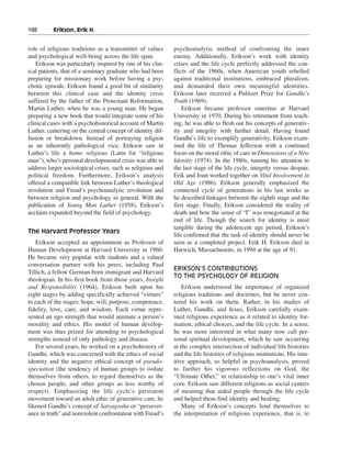 148———Erikson, Erik H.


role of religious traditions as a transmitter of values     psychoanalytic method of confronting the inner
and psychological well-being across the life span.          enemy. Additionally, Erikson’s work with identity
   Erikson was particularly inspired by one of his clin-    crises and the life cycle perfectly addressed the con-
ical patients, that of a seminary graduate who had been     flicts of the 1960s, when American youth rebelled
preparing for missionary work before having a psy-          against traditional institutions, embraced pluralism,
chotic episode. Erikson found a good bit of similarity      and demanded their own meaningful identities.
between this clinical case and the identity crisis          Erikson later received a Pulitzer Prize for Gandhi’s
suffered by the father of the Protestant Reformation,       Truth (1969).
Martin Luther, when he was a young man. He began                Erikson became professor emeritus at Harvard
preparing a new book that would integrate some of his       University in 1970. During his retirement from teach-
clinical cases with a psychohistorical account of Martin    ing, he was able to flesh out his concepts of generativ-
Luther, centering on the central concept of identity dif-   ity and integrity with further detail. Having found
fusion or breakdown. Instead of portraying religion         Gandhi’s life to exemplify generativity, Erikson exam-
as an inherently pathological vice, Erikson saw in          ined the life of Thomas Jefferson with a continued
Luther’s life a homo religious (Latin for “religious        focus on the moral ethic of care in Dimensions of a New
man”), who’s personal developmental crisis was able to      Identity (1974). In the 1980s, turning his attention to
address larger sociological crises, such as religious and   the last stage of the life cycle, integrity versus despair,
political freedom. Furthermore, Erikson’s analysis          Erik and Joan worked together on Vital Involvement in
offered a compatible link between Luther’s theological      Old Age (1986). Erikson generally emphasized the
revolution and Freud’s psychoanalytic revolution and        connected cycle of generations in his last works as
between religion and psychology in general. With the        he described linkages between the eighth stage and the
publication of Young Man Luther (1958), Erikson’s           first stage. Finally, Erikson considered the reality of
acclaim expanded beyond the field of psychology.            death and how the sense of “I” was renegotiated at the
                                                            end of life. Though the search for identity is most
                                                            tangible during the adolescent age period, Erikson’s
The Harvard Professor Years
                                                            life confirmed that the task of identity should never be
   Erikson accepted an appointment as Professor of          seen as a completed project. Erik H. Erikson died in
Human Development at Harvard University in 1960.            Harwich, Massachusetts, in 1994 at the age of 91.
He became very popular with students and a valued
conversation partner with his peers, including Paul
                                                            ERIKSON’S CONTRIBUTIONS
Tillich, a fellow German-born immigrant and Harvard
                                                            TO THE PSYCHOLOGY OF RELIGION
theologian. In his first book from those years, Insight
and Responsibility (1964), Erikson built upon his               Erikson understood the importance of organized
eight stages by adding specifically achieved “virtues”      religious traditions and doctrines, but he never cen-
to each of the stages: hope, will, purpose, competence,     tered his work on them. Rather, in his studies of
fidelity, love, care, and wisdom. Each virtue repre-        Luther, Gandhi, and Jesus, Erikson carefully exam-
sented an ego strength that would animate a person’s        ined religious experience as it related to identity for-
morality and ethics. His model of human develop-            mation, ethical choices, and the life cycle. In a sense,
ment was thus prized for attending to psychological         he was more interested in what many now call per-
strengths instead of only pathology and disease.            sonal spiritual development, which he saw occurring
   For several years, he worked on a psychohistory of       at the complex intersection of individual life histories
Gandhi, which was concerned with the ethics of social       and the life histories of religious institutions. His intu-
identity and the negative ethical concept of pseudo-        itive approach, so helpful in psychoanalysis, proved
speciation (the tendency of human groups to isolate         to further his vigorous reflections on God, the
themselves from others, to regard themselves as the         “Ultimate Other,” in relationship to one’s vital inner
chosen people, and other groups as less worthy of           core. Erikson saw different religions as social centers
respect). Emphasizing the life cycle’s persistent           of meaning that aided people through the life cycle
movement toward an adult ethic of generative care, he       and helped them find identity and healing.
likened Gandhi’s concept of Satyagraha or “persever-            Many of Erikson’s concepts lend themselves to
ance in truth” and nonviolent confrontation with Freud’s    the interpretation of religious experience, that is, to
 