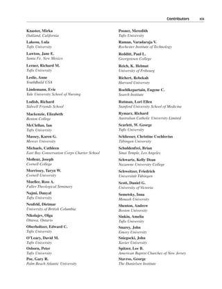 Contributors———xix


Knaster, Mirka                               Posner, Meredith
Oakland, California                          Tufts University
Lakeou, Lula                                 Raman, Varadaraja V.
Tufts University                             Rochester Institute of Technology
Lawton, Jane E.                              Redditt, Paul L.
Santa Fe, New Mexico                         Georgetown College
Lerner, Richard M.                           Reich, K. Helmut
Tufts University                             University of Fribourg
Leslie, Anne                                 Richert, Rebekah
YouthBuild USA                               Harvard University
Lindemann, Evie                              Roehlkepartain, Eugene C.
Yale University School of Nursing            Search Institute
Lodish, Richard                              Rutman, Lori Ellen
Sidwell Friends School                       Stanford University School of Medicine
Mackenzie, Elizabeth                         Rymarz, Richard
Boston College                               Australian Catholic University Limited
McClellan, Ian                               Scarlett, W. George
Tufts University                             Tufts University
Massey, Karen G.                             Schliesser, Christine Cochlovius
Mercer University                            Tübingen University
Michaels, Cathleen                           Schuldenfrei, Brian
East Bay Conservation Corps Charter School   Sinai Temple, Los Angeles
Molleur, Joseph                              Schwartz, Kelly Dean
Cornell College                              Nazarene University College
Morrissey, Taryn W.                          Schweitzer, Friedrich
Cornell University                           Universität Tübingen
Mueller, Ross A.                             Scott, Daniel G.
Fuller Theological Seminary                  University of Victoria
Najmi, Danyal                                Semetsky, Inna
Tufts University                             Monash University
Neufeld, Dietmar                             Shenton, Andrew
University of British Columbia               Boston University
Nikolajev, Olga                              Sinkin, Amelia
Ottawa, Ontario                              Tufts University
Oberholtzer, Edward C.                       Snarey, John
Tufts University                             Emory University
O’Leary, David M.                            Sniegocki, John
Tufts University                             Xavier University
Osborn, Peter                                Spitzer, Lee B.
Tufts University                             American Baptist Churches of New Jersey
Poe, Gary R.                                 Stavros, George
Palm Beach Atlantic University               The Danielsen Institute
 