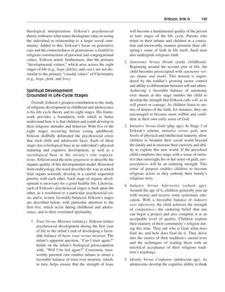 Erikson, Erik H.———149


theological interpretation. Erikson’s psychosocial                 will become a fundamental quality of the person
theory embraces what many theologians value in seeing              in later stages of the life cycle. Parents who
the individual in relationship to a larger social com-             relate to their infants and children in a consis-
munity. Added to this, Erikson’s focus on generative               tent and trustworthy manner promote their off-
care and the connectedness of generations is fruitful to           spring’s sense of faith in life itself. Such trust
religious constructions of personal and congregational             also undergirds religious faith.
values. Erikson noted, furthermore, that the primary
                                                                2. Autonomy Versus Doubt (early childhood).
“developmental virtues,” which arise across the eight
                                                                   Beginning around the second year of life, the
stages of life (e.g., hope, fidelity, and care), are not dis-
                                                                   child becomes preoccupied with autonomy ver-
similar to the primary “creedal values” of Christianity
                                                                   sus shame and doubt. This tension is engen-
(e.g., hope, faith, and love).
                                                                   dered by the toddler’s growing motor control
                                                                   and ability to differentiate between self and others.
Spiritual Development                                              Achieving a favorable balance of autonomy
Grounded in Life-Cycle Stages                                      over shame at this stage enables the child to
                                                                   develop the strength that Erikson calls will, as in
    Overall, Erikson’s greatest contribution to the study
                                                                   will power or courage. As children listen to sto-
of religious development in childhood and adolescence
                                                                   ries of heroes of the faith, for instance, they are
is his life-cycle theory and its eight stages. His frame-
                                                                   encouraged to become more willful and confi-
work provides a foundation with which to better
                                                                   dent in their own early sense of God.
understand how it is that children and youth develop in
their religious attitudes and behavior. With five of the        3. Initiative Versus Guilt (play age). In Stage 3 of
eight stages occurring before young adulthood,                     Erikson’s scheme, initiative versus guilt, new
Erikson skillfully delineated the psychosocial crises              levels of physical and intellectual maturity allow
that each child and adolescent faces. Each of these                children to broaden their social world beyond
stages has a biological base in an individual’s physical           the family and to increase their curiosity and abil-
maturing and cognitive development, as well as a                   ity to explore this new world. If the preschool
sociological base in the society’s role expecta-                   child completes this stage with a sense of initia-
tions. Erikson used the term epigenesis to describe the            tive that outweighs his or her sense of guilt, pur-
organic quality of this developmental model. Borrowed              posefulness will be an enduring strength. This
from embryology, the word describes the way in which               sense of purpose enables children to become
fetal organs normally develop in a careful sequential              religious actors as they embody their family’s
priority with each other. Each stage of organic devel-             religious story.
opment is necessary for a good healthy life. Likewise,
                                                                4. Industry Versus Inferiority (school age).
each of Erikson’s psychosocial stages is built upon the
                                                                   Around the age of 6, children generally join up
other, as a resolution to a particular psychosocial cri-
                                                                   with society and receive some systematic edu-
sis, and is, in turn, favorably balanced. Erikson’s stages
                                                                   cation. With a favorable balance of industry
are described below, with particular attention to the
                                                                   over inferiority, the child achieves the strength
first five, which occur during childhood and adoles-
                                                                   of competence—the enduring belief that one
cence, and to their correlated spirituality.
                                                                   can begin a project and also complete it at an
                                                                   acceptable level of quality. Children explore
  1. Trust Versus Mistrust (infancy). Erikson relates
                                                                   their mastery of their community’s religion dur-
     psychosocial development during the first year
                                                                   ing this time. They ask who is God, what does
     of life to the infant’s task of developing a favor-
                                                                   God do, and how does God do it. They delve
     able balance of basic trust versus mistrust. The
                                                                   into the stories of their tradition’s sacred texts
     infant’s apparent question, “Can I trust again?”
                                                                   and the techniques of reading them with an
     builds on the infant’s biological preoccupation
                                                                   uncritical acceptance of their religious tradi-
     with, “Will I be fed again?” Consistent, trust-
                                                                   tion’s teachings.
     worthy parental care enables infants to attain a
     favorable balance of trust over mistrust, which,           5. Identity Versus Confusion (adolescent age). As
     in turn, helps ensure that the strength of hope               adolescents develop the cognitive ability to think
 