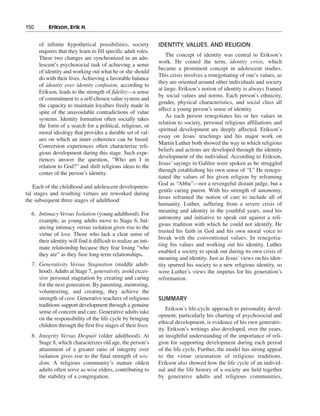 150———Erikson, Erik H.


     of infinite hypothetical possibilities, society             IDENTITY, VALUES, AND RELIGION
     requires that they learn to fill specific adult roles.
                                                                     The concept of identity was central to Erikson’s
     These two changes are synchronized in an ado-
                                                                 work. He coined the term, identity crisis, which
     lescent’s psychosocial task of achieving a sense
                                                                 became a prominent concept in adolescent studies.
     of identity and working out what he or she should
                                                                 This crisis involves a renegotiating of one’s values, as
     do with their lives. Achieving a favorable balance
                                                                 they are oriented around other individuals and society
     of identity over identity confusion, according to
                                                                 at large. Erikson’s notion of identity is always framed
     Erikson, leads to the strength of fidelity—a sense
                                                                 by social values and norms. Each person’s ethnicity,
     of commitment to a self-chosen value system and
                                                                 gender, physical characteristics, and social class all
     the capacity to maintain loyalties freely made in
                                                                 affect a young person’s sense of identity.
     spite of the unavoidable contradictions of value
                                                                     As each person renegotiates his or her values in
     systems. Identity formation often socially takes
                                                                 relation to society, personal religious affiliations and
     the form of a search for a political, religious, or
                                                                 spiritual development are deeply affected. Erikson’s
     moral ideology that provides a durable set of val-
                                                                 essay on Jesus’ teachings and his major work on
     ues on which an inner coherence can be based.
                                                                 Martin Luther both showed the way in which religious
     Conversion experiences often characterize reli-
                                                                 beliefs and actions are developed through the identity
     gious development during this stage. Such expe-
                                                                 development of the individual. According to Erikson,
     riences answer the question, “Who am I in
                                                                 Jesus’ sayings in Galilee were spoken as he struggled
     relation to God?” and shift religious ideas to the
                                                                 through establishing his own sense of “I.” He renego-
     center of the person’s identity.
                                                                 tiated the values of his given religion by reframing
                                                                 God as “Abba”—not a revengeful distant judge, but a
   Each of the childhood and adolescent developmen-
                                                                 gentle caring parent. With his strength of autonomy,
tal stages and resulting virtues are reworked during
                                                                 Jesus reframed the notion of care to include all of
the subsequent three stages of adulthood:
                                                                 humanity. Luther, suffering from a severe crisis of
                                                                 meaning and identity in the youthful years, used his
  6. Intimacy Versus Isolation (young adulthood). For
                                                                 autonomy and initiative to speak out against a reli-
     example, as young adults move to Stage 6, bal-
                                                                 gious tradition with which he could not identify. He
     ancing intimacy versus isolation gives rise to the
                                                                 trusted his faith in God and his own moral voice to
     virtue of love. Those who lack a clear sense of
                                                                 break with the conventional values. In renegotia-
     their identity will find it difficult to realize an inti-
                                                                 ting his values and working out his identity, Luther
     mate relationship because they fear losing “who
                                                                 enabled a society to speak out during its own crisis of
     they are” as they fuse long-term relationships.
                                                                 meaning and identity. Just as Jesus’ views on his iden-
  7. Generativity Versus Stagnation (middle adult-               tity spurred his society to a new religious identity, so
     hood). Adults at Stage 7, generativity, avoid exces-        were Luther’s views the impetus for his generation’s
     sive personal stagnation by creating and caring             reformation.
     for the next generation. By parenting, mentoring,
     volunteering, and creating, they achieve the
     strength of care. Generative teachers of religious          SUMMARY
     traditions support development through a genuine
                                                                     Erikson’s life-cycle approach to personality devel-
     sense of concern and care. Generative adults take
                                                                 opment, particularly his charting of psychosocial and
     on the responsibility of the life cycle by bringing
                                                                 ethical development, is evidence of his own generativ-
     children through the first five stages of their lives.
                                                                 ity. Erikson’s writings also developed, over the years,
  8. Integrity Versus Despair (older adulthood). At              an insightful understanding of the importance of reli-
     Stage 8, which characterizes old age, the person’s          gion for supporting development during each period
     attainment of a greater ratio of integrity over             of the life cycle. Further, the model has strong appeal
     isolation gives rise to the final strength of wis-          to the virtue orientation of religious traditions.
     dom. A religious community’s mature oldest                  Erikson also showed how the life cycle of an individ-
     adults often serve as wise elders, contributing to          ual and the life history of a society are held together
     the stability of a congregation.                            by generative adults and religious communities,
 