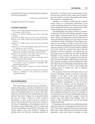 Eschatology———151


which provide the necessary developmental conditions             their faith, or working actively to reform their society.
for the next generation.                                         In most cases, however, God is taken to be the princi-
                              —John Snarey and David Bell
                                                                 pal actor and the one who will transform this imper-
                                                                 fect world into something better.
See also Freud, Anna; Freud, Sigmund                                Though it is common to think that the eschaton
                                                                 always refers to a cataclysmic destruction of the
                                                                 world, eschatology takes several forms, most of which
FURTHER READING                                                  do not imagine the end this way. Scholars have subdi-
                                                                 vided eschatology into several subcategories.
Aden, L. (1976). Faith and the developmental cycle. Pastoral
                                                                    Developmentally, the earliest of these is prophetic
   Psychology, 24(3), 215-230.
Erikson, E. H. (1950). Childhood and society. New York:          eschatology. The pre-exilic Hebrew prophets writing
   Norton.                                                       in the eighth to seventh century B.C.E.—particularly,
Erikson, E. H. (1958). Young man Luther. New York: Norton.       Amos, Isaiah, and Zephaniah—criticized the Jews of
Erikson, E. H. (1964). Insight and responsibility. New York:     Israel and Judah for failing to live up to their covenant
   Norton.                                                       with Yahweh (God). The people of Israel began cele-
Erikson, E. H. (1968). Identity: Youth and crisis. New York:     brating a new holiday: the Day of the Lord, a New
   Norton.
                                                                 Year’s festal day anticipating the great Day of Yahweh
Erikson, E. H. (1981). The Galilean sayings and the sense of
   “I.” Yale Review, 70(3), 321–362.
                                                                 when the promises of the covenant would be fulfilled
Erikson, E. H., & Erikson, J. M. (1981). On generativity and     and Israel would be crowned with glory. But the
   identity. Harvard Educational Review, 51(2), 249-269.         prophets said such celebration was hypocritical, for
Erikson, E. H., & Erikson, J. M. (1997). The life cycle com-     the people were not following the moral and ethical
   pleted: Extended version. New York: Norton.                   demands of the covenant. So, the Day of Yahweh
Friedman, L. (1999). Identity’s architect: A biography of Erik   would be, in reality, a day of judgment, when the ene-
   H. Erikson. New York: Scribner.                               mies of Israel and Judah would triumph and only the
Snarey, J. (1993). How fathers care for the next generation:
                                                                 truly righteous would be saved from destruction. Soon
   A four-decade study of generativity. Cambridge, MA:
   Harvard University Press.                                     after, these enemies did triumph, dispersing the north-
Wright, E. (1982). Erikson: Identity and religion. New York:     ern tribes of Israel (in 721 B.C.E.) and sending the
   Seabury.                                                      southern tribes of Judah into exile in Babylon
Zock, H. (1990). A psychology of ultimate concern: Erik H.       (587–538 B.C.E.).
   Erikson’s contribution to the psychology of religion.            The situation of the Jews in Babylon led to a new
   Amsterdam: Rodopi.                                            form of eschatology, namely, restoration eschatology.
                                                                 Prophets in the time of the exile—particularly
                                                                 Ezekiel and Second Isaiah—wished to offer their
                                                                 people hope for a renewed Israel. They wrote of an
ESCHATOLOGY                                                      end to Yahweh’s punishment, an end to Israel’s
                                                                 oppression by its enemies, and the beginning of a
    The world religions that are based on the Bible—             return to glory. Just as Yahweh once brought destruc-
Judaism, Christianity, and Islam—hold that the world             tion in the form of invading armies, now he would
had a definite beginning. Genesis describes that begin-          bring salvation by gathering the dispersed Israelites
ning as God bringing order out of chaos. Over time,              like a shepherd rescuing lost sheep (as in Ezekiel) or
when the world seemed to be reverting back to chaos,             by restoring the exiles to their land through raising up
thinkers from these religions have speculated about              a righteous foreign ruler (for example, Cyrus, the
the end (in Greek, eschaton) of God’s creation.                  Persian king who allowed the Judahite exiles to
Eschatology is, then, a term coined by scholars to               return to their homeland and who Second Isaiah
refer to speculating about the end of time. Central to           called the Messiah).
all forms of eschatology is dissatisfaction with life in            Eschatology took another form in Hellenistic times
the present world. Eschatology calls for change and              when the conquests of Alexander the Great (356–323
an end to the problems faced by the community. This              B.C.E.) left many Judeans feeling anxious about their
change requires action from believers—whether by                 place in the cosmos. Yahweh now seemed more remote,
altering their own behavior, remaining steadfast in              apparently caring little about his people on earth.
 