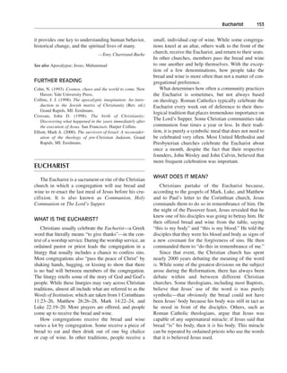 Eucharist———153


it provides one key to understanding human behavior,              small, individual cup of wine. While some congrega-
historical change, and the spiritual lives of many.               tions kneel at an altar, others walk to the front of the
                                    —Tony Chartrand-Burke
                                                                  church, receive the Eucharist, and return to their seats.
                                                                  In other churches, members pass the bread and wine
See also Apocalypse; Jesus; Muhammad                              to one another and help themselves. With the excep-
                                                                  tion of a few denominations, how people take the
                                                                  bread and wine is more often than not a matter of con-
FURTHER READING                                                   gregational preference.
Cohn, N. (1993). Cosmos, chaos and the world to come. New            What determines how often a community practices
    Haven: Yale University Press.                                 the Eucharist is sometimes, but not always based
Collins, J. J. (1998). The apocalyptic imagination: An intro-     on theology. Roman Catholics typically celebrate the
    duction to the Jewish matrix of Christianity (Rev. ed.)       Eucharist every week out of deference to their theo-
    Grand Rapids, MI: Eerdmans.
                                                                  logical tradition that places tremendous importance on
Crossan, John D. (1998). The birth of Christianity:
    Discovering what happened in the years immediately after
                                                                  The Lord’s Supper. Some Christian communities take
    the execution of Jesus. San Francisco: Harper Collins.        communion four times a year or less. In their tradi-
Elliott, Mark A. (2000). The survivors of Israel: A reconsider-   tion, it is purely a symbolic meal that does not need to
    ation of the theology of pre-Christian Judaism. Grand         be celebrated very often. Most United Methodist and
    Rapids, MI: Eerdmans.                                         Presbyterian churches celebrate the Eucharist about
                                                                  once a month, despite the fact that their respective
                                                                  founders, John Wesley and John Calvin, believed that
                                                                  more frequent celebration was important.
EUCHARIST
                                                                  WHAT DOES IT MEAN?
   The Eucharist is a sacrament or rite of the Christian
church in which a congregation will use bread and                     Christians partake of the Eucharist because,
wine to re-enact the last meal of Jesus before his cru-           according to the gospels of Mark, Luke, and Matthew
cifixion. It is also known as Communion, Holy                     and to Paul’s letter to the Corinthian church, Jesus
Communion or The Lord’s Supper.                                   commands them to do so in remembrance of him. On
                                                                  the night of the Passover feast, Jesus revealed that he
                                                                  knew one of his disciples was going to betray him. He
WHAT IS THE EUCHARIST?
                                                                  then offered bread and wine from the table, saying
    Christians usually celebrate the Eucharist—a Greek            “this is my body” and “this is my blood.” He told the
word that literally means “to give thanks”—in the con-            disciples that they were his blood and body as signs of
text of a worship service. During the worship service, an         a new covenant for the forgiveness of sins. He then
ordained pastor or priest leads the congregation in a             commanded them to “do this in remembrance of me.”
liturgy that usually includes a chance to confess sins.               Since that event, the Christian church has spent
Most congregations also “pass the peace of Christ” by             nearly 2000 years debating the meaning of the word
shaking hands, hugging, or kissing to show that there             is. While some of the greatest divisions on the subject
is no bad will between members of the congregation.               arose during the Reformation, there has always been
The liturgy retells some of the story of God and God’s            debate within and between different Christian
people. While these liturgies may vary across Christian           churches. Some theologians, including most Baptists,
traditions, almost all include what are referred to as the        believe that Jesus’ use of the word is was purely
Words of Institution, which are taken from 1 Corinthians          symbolic—that obviously the bread could not have
11:23–26, Matthew 26:26–28, Mark 14:22–24, and                    been Jesus’ body because his body was still in tact as
Luke 22:19–20. More prayers are offered, and people               he stood in front of the disciples. Others, such as
come up to receive the bread and wine.                            Roman Catholic theologians, argue that Jesus was
    How congregations receive the bread and wine                  capable of any supernatural miracle: if Jesus said that
varies a lot by congregation. Some receive a piece of             bread “is” his body, then it is his body. This miracle
bread to eat and then drink out of one big chalice                can be repeated by ordained priests who use the words
or cup of wine. In other traditions, people receive a             that it is believed Jesus used.
 