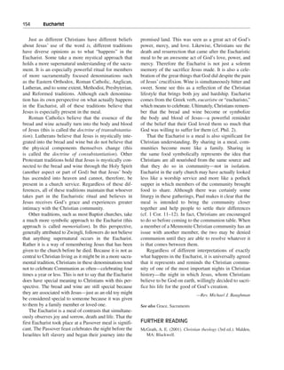 154———Eucharist


    Just as different Christians have different beliefs       promised land. This was seen as a great act of God’s
about Jesus’ use of the word is, different traditions         power, mercy, and love. Likewise, Christians see the
have diverse opinions as to what “happens” in the             death and resurrection that came after the Eucharistic
Eucharist. Some take a more mystical approach that            meal to be an awesome act of God’s love, power, and
holds a more supernatural understanding of the sacra-         mercy. Therefore the Eucharist is not just a solemn
ment. It is an especially powerful ritual for members         memory of the sacrifice Jesus made. It is also a cele-
of more sacramentally focused denominations such              bration of the great things that God did despite the pain
as the Eastern Orthodox, Roman Catholic, Anglican,            of Jesus’ crucifixion. Wine is simultaneously bitter and
Lutheran, and to some extent, Methodist, Presbyterian,        sweet. Some see this as a reflection of the Christian
and Reformed traditions. Although each denomina-              lifestyle that brings both joy and hardship. Eucharist
tion has its own perspective on what actually happens         comes from the Greek verb, eucaristw or “eucharisto,”
in the Eucharist, all of these traditions believe that        which means to celebrate. Ultimately, Christians remem-
Jesus is especially present in the meal.                      ber that the bread and wine become or symbolize
    Roman Catholics believe that the essence of the           the body and blood of Jesus—a powerful reminder
bread and wine actually turn into the body and blood          of the belief that their God loved them so much that
of Jesus (this is called the doctrine of transubstantia-      God was willing to suffer for them (cf. Phil. 2).
tion). Lutherans believe that Jesus is mystically inte-           That the Eucharist is a meal is also significant for
grated into the bread and wine but do not believe that        Christian understanding. By sharing in a meal, com-
the physical components themselves change (this               munities become more like a family. Sharing in
is called the doctrine of consubstantiation). Other           the same food symbolically represents the idea that
Protestant traditions hold that Jesus is mystically con-      Christians are all nourished from the same source and
nected to the bread and wine through the Holy Spirit          that they do so in community—not in isolation.
(another aspect or part of God) but that Jesus’ body          Eucharist in the early church may have actually looked
has ascended into heaven and cannot, therefore, be            less like a worship service and more like a potluck
present in a church service. Regardless of these dif-         supper in which members of the community brought
ferences, all of these traditions maintain that whoever       food to share. Although there was certainly some
takes part in the Eucharistic ritual and believes in          liturgy in these gatherings, Paul makes it clear that the
Jesus receives God’s grace and experiences greater            meal is intended to bring the community closer
intimacy with the Christian community.                        together and help people to settle their differences
    Other traditions, such as most Baptist churches, take     (cf. 1 Cor. 11–12). In fact, Christians are encouraged
a much more symbolic approach to the Eucharist (this          to do so before coming to the communion table. When
approach is called memorialism). In this perspective,         a member of a Mennonite Christian community has an
generally attributed to Zwingli, followers do not believe     issue with another member, the two may be denied
that anything supernatural occurs in the Eucharist.           communion until they are able to resolve whatever it
Rather it is a way of remembering Jesus that has been         is that comes between them.
given to the church before he died. Because it is not as          Regardless of different interpretations of exactly
central to Christian living as it might be in a more sacra-   what happens in the Eucharist, it is universally agreed
mental tradition, Christians in these denominations tend      that it represents and reminds the Christian commu-
not to celebrate Communion as often—celebrating four          nity of one of the most important nights in Christian
times a year or less. This is not to say that the Eucharist   history—the night in which Jesus, whom Christians
does have special meaning to Christians with this per-        believe to be God on earth, willingly decided to sacri-
spective. The bread and wine are still special because        fice his life for the good of God’s creation.
they are associated with Jesus—just as an old toy might                                     —Rev. Michael J. Baughman
be considered special to someone because it was given
to them by a family member or loved one.                      See also Grace, Sacraments
    The Eucharist is a meal of contrasts that simultane-
ously observes joy and sorrow, death and life. That the
first Eucharist took place at a Passover meal is signifi-     FURTHER READING
cant. The Passover feast celebrates the night before the      McGrath, A. E. (2001). Christian theology (3rd ed.). Malden,
Israelites left slavery and began their journey into the        MA: Blackwell.
 
