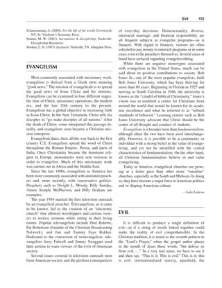 Evil———155


Schmemmann, A. (2000). For the life of the world. Crestwood,       of everyday decisions. Homosexuality, divorce,
   NY: St. Vladimir’s Seminary Press.                              interracial marriage, and financial responsibility are
Stamm, M. W. (2001). Sacraments & discipleship. Nashville:         all frequent subjects in evangelist programs—as is
   Discipleship Resources.
                                                                   finances. With regard to finances, viewers are often
Stookey, L. H. (1993). Eucharist. Nashville, TN: Abingdon Press.
                                                                   solicited to pay money to outreach programs or in some
                                                                   cases even to the preachers themselves. Several cases of
                                                                   fraud have surfaced regarding evangelist tithing.
                                                                       While there are negative stereotypes associated
EVANGELISM                                                         with evangelism in the United States, much can be
                                                                   said about its positive contributions to society. Bob
   Most commonly associated with missionary work,                  Jones Sr., one of the most popular evangelists, built
evangelism is derived from a Greek term meaning                    Bob Jones University, which has been thriving for
“good news.” The mission of evangelicals is to spread              more than 80 years. Beginning in Florida in 1927 and
the good news of Jesus Christ and his ministry.                    moving to South Carolina in 1946, the university is
Evangelism can be examined in four different stages:               known as the “citadel of biblical Christianity.” Jones’s
the time of Christ, missionary operations, the modern              vision was to establish a center for Christians from
era, and the late 20th century to the present.                     around the world that would be known for its acade-
Evangelism has a global objective in increasing faith              mic excellence and what he referred to as “refined
in Jesus Christ. In the New Testament, Christ tells his            standards of behavior.” Learning centers such as Bob
disciples to “go make disciples of all nations.” After             Jones University advocate that Christ should be the
the death of Christ, some interpreted this passage lit-            center of all thought and conduct of students.
erally, and evangelism soon became a Christian mis-                    Evangelism is a broader term than fundamentalism,
sion enterprise.                                                   although often the two have been used interchange-
   Evangelism dates, then, all the way back to the first           ably. However, it is possible to be a community or
century C.E. Evangelism spread the word of Christ                  individual with a strong belief in the value of evange-
throughout the Roman Empire, Persia, and parts of                  lizing, and yet not be identified with the central
India. Once Christianity became the dominant reli-                 characteristics of fundamentalism. On the other hand,
gion in Europe, missionaries were sent overseas in                 all Christian fundamentalists believe in and value
order to evangelize. Much of this missionary work                  evangelizing.
was carried out in Africa and the Middle East.                         Today in America, evangelical churches are grow-
   Since the late 1800s, evangelism in America has                 ing at a faster pace than other more “mainline”
been more commonly associated with animated preach-                churches, especially in the South and Midwest. In doing
ers and, more recently, with conservative politics.                so, they have become a major force in American politics
Preachers such as Dwight L. Moody, Billy Sunday,                   and in shaping American culture.
Aimee Semple McPherson, and Billy Graham are
                                                                                                               —Lula Lakeou
examples.
   The year 1954 marked the first television outreach
by an evangelical preacher. Televangelism, as it came
to be known, led to the creation of an “electronic
church” that allowed worshippers and curious view-                 EVIL
ers to receive sermons while sitting in their living
rooms. Popular televangelists include Oral Roberts,                   It is difficult to produce a single definition of
Pat Robertson (founder of the Christian Broadcasting               evil—as if a string of words linked together could
Network), and Jim and Tammy Faye Bakker.                           make the reality of evil comprehensible. In the
Dedicated to the conversion of nonevangelists, tele-               Christian tradition, it is noted as the seventh petition in
vangelists Jerry Falwell and Jimmy Swaggart used                   the “Lord’s Prayer,” when the gospel author places
their airtime to warn viewers of the evils of American             in the mouth of Jesus these words, “but deliver us
society.                                                           from evil. . . .” In a very real sense, we have to see it
   Several issues covered in television outreach stem              and then say, “This is it. This is evil.” This is it; this
from American society and the perilous consequences                is evil: institutionalized slavery, apartheid, the
 