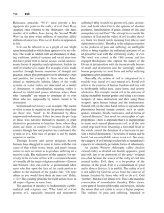156———Evil


Holocaust, genocide, “9/11”: these provide a few             suffering? Why would God permit evil, pain, destruc-
signposts that point to the reality of evil. Poet Maya       tion, and death when God is the epitome of absolute
Angelou once referred to the Holocaust—the mass              goodness, manifestation of grace, creator of life, and
murder of 6 million Jews during the Second World             omnipotent eternal One? The attempt to reconcile the
War—as the time when millions of ourselves killed            existence of God and the reality of evil is called theod-
millions of ourselves. This is evil. Evil is in opposition   icy, from two Greek words meaning God (theos) and
to life.                                                     righteousness (dike). Theodicy is the religious response
    Evil can be referred to as a plight of and blight        to the problem of pain and suffering; an intelligible
upon humankind to which there appears to be no solu-         effort to bring together the unlimited goodness of an
tion. The world is riddled with an abundance of shap-        all-powerful God with the terrorizing reality of evil.
ing traditions, political systems and social structures      The word was coined in the 18th century and has
that have given birth to racial, sexual, social, and eco-    engaged theologians who explore the nature of the
nomic forms of prejudice and exploitation. Such is the       Divine in juxtaposition with the inconceivable horrors
stuff of which evil is made. For example, evil is made       of death and destruction and the seemingly endless
manifest through human inventions of thought and             human propensity to cause harm and inflict suffering
practice, which give prerogative to be arbitrarily cruel     generation after generation.
and punitive, for example, to those who are deter-               Generally, the notion of evil is categorized in a
mined as intrinsically inferior. Many of the world           twofold way: moral evil and natural evil. Moral evil
systems or social orders are structured on a model           refers to the exercise of human freedom and free will
of domination or subordination, meaning reality is           to deliberately inflict pain, cause harm, and destroy
skewed to established power relations where those            wholeness. For example, moral evil is the outcome of
who “naturally” are meant to dominate do so over             taking incredible human genius and using it to create
those who are, supposedly by nature, meant to be             weapons of mass destruction and then using those
dominated.                                                   weapons upon human beings and the environment.
    Institutionalized slavery is an example. The master      Natural evil, on the other hand, refers to unpredictable
or slave system is organized on the premise that there       phenomena beyond human control, such as earth-
are those who “need” to be dominated by those                quakes, tornados, floods, hurricanes, and all forms of
empowered to dominate. It then becomes the privilege         “natural disasters,” that result in catastrophes of epic
of those who perceive themselves masters to grant            proportions. There is argument that it is inappropriate
themselves permission to brutalize those whom they           to name such natural phenomena evil, as if the rain
claim are theirs to control. Civilization in the 20th        could stop itself from becoming a torrential flood or
century through law and practice has confronted this         the winds control the direction of a hurricane to pre-
system as evil. One race of people is not by nature          vent a trail of destruction. The results of nature can be
superior to another.                                         brutal, but uncontrollable nature is not evil. For some,
    Through history and across religious history             the category of evil belongs exclusively to humankind’s
humans have struggled to come to terms with the root         capacity to voluntarily perpetrate forms of inhumanity.
cause of that which twists, knots, and gnarls human              An ancient Western philosophy called dualism
nature to such an extent as to produce suffering on a        viewed reality as divided into hostile opposites, good
massive scale. The realization of the capacity for per-      and evil, due to an aberration of the good—original
versity in the exercise of free will is a common feature     sin—that became the source of the entry of evil into
of virtually all the major religious traditions—Eastern      created reality. Evil, then, is a by-product of the
and Western. How can evil be so predominant when             absence of the good. Evil is a contaminant of good
most who live upon the face of the earth profess to          and is always divisive. It is antilife. The reality of evil
adhere to the standard of the golden rule: “Do unto          is not willed by God but arises from the exercise of
others as you would have them do unto you” (Matt.            human freedom by those who will to do evil. God
7:12)? This guiding principle for right action exists in     “permits” but does not intend evil. This is the mainline
all major religions in some form.                            construction of monotheistic theodicy. Other views,
    The question of theodicy is fundamentally a philo-       some part of Eastern philosophy and religion, include
sophical and religious one: What kind of a God               the notion that evil exists to serve a higher purpose.
permits evil, especially innocent and undeserved             The realities of pain and suffering, intended or
 