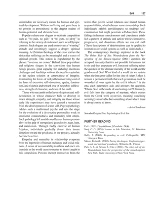 Evil———157


unintended, are necessary means for human and spir-         norms that govern social relations and shared human
itual development. Without suffering and pain there is      responsibilities, what believers name stewardship. Such
no growth in personhood to the deeper realms of             individuals exhibit unwillingness to undergo self-
human potential and altruistic love.                        examination that might penetrate self-deception. These
    Popular culture uses slogans to motivate competition    failings in human consciousness and conscience estab-
such as “no pain, no gain” or “no guts, no glory” in        lish a pattern of attitude and action whose cumulative,
referring to the victory of endurance, such as in Olympic   progressive, and disastrous effects we can call evil.
contests. Such slogans are used to motivate a “winning”     (These descriptions of deteriorations can be applied to
attitude and unwittingly suggest a deeper, spiritual        institutions or social systems as well as individuals.)
meaning. A Christian theology of the cross carries the          The contemporary theology explored in the book
vision that suffering can be meaningful and a source of     The Other Side of Sin: Woundedness from the Per-
spiritual growth. This notion is popularized by the         spective of the Sinned-Against (2001) question the
phrase: “no cross, no crown.” Behind these pop culture      accepted necessity that it is not possible for humans not
and religious slogans is the conviction that human          to sin and thus perpetuate evil. Innocent suffering raises
beings possess great capacity for enduring enormous         the question of the ultimate morality of the world and the
challenges and hardships without the need to capitulate     goodness of God. What kind of a world do we sustain
to the easiest solution or compromise of integrity.         when the innocent suffer for the sins of others? Must it
Confronting the forces of evil pulls human beings out of    remain a permanent truth that each generation must be
the lures of excessive self-absorption, apathy, domina-     wounded all over again by the evil it inherits? In the
tion, and violence and toward love of neighbor, selfless-   end, each generation asks and answers the question,
ness, strength of character, and care of the earth.         Who is God, in the midst of unrelenting evil? Ultimately,
    Those who succumb to the lures of egoism and self-      evil falls into the category of mystery, which comes
destruction or whose character fails to develop in          from the Greek word mysterion, meaning something
moral strength, empathy, and integrity are those whose      seemingly unsolvable but something about which there
early life experiences may have caused a separation         is always more to know.
from the development of a true self. Psychopathology                                                    —Avis Clendenen
riddles such a malformed psyche and sets the stage
for the evolution of a destructive personality weak in      See also Original Sin; Psychological Evil Sin
emotional connectedness and mutuality with others.
Such pathology left unaddressed leaves human person-
ality in the grip of unregulated grandiosity, rage, hate,   FURTHER READING
and narcissism. Through faulty exercise of human            Evil. (1999). [Special issue.] Parabola, 24(4).
freedom, individuals gradually distort their innate         Jung, C. G. (1958). Answer to Job. Princeton, NJ: Princeton
direction toward the good and, in the process, actually        University Press.
become less free.                                           Kelly, J. (2003). Responding to evil. Collegeville, MN:
                                                               Liturgical Press.
    Empathy and mutuality in relationship evaporate
                                                            Moore, Robert L. (2003). Facing the dragon: Confronting per-
from the repertoire of human exchange and social rela-         sonal and spiritual grandiosity. Wilmette, IL: Chiron.
tions. A sense of accountability to others and one’s cit-   Park, A. S., & Nelson, S. (Eds.). (2001). The other side of sin:
izenship in the world cease to matter to those caught in       Woundedness from the perspective of the sinned-against.
this compulsion. Persons exempt themselves from the            New York: State University of New York Press.
 