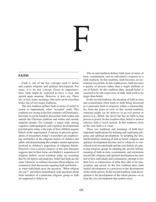 F
                                                                         The second tradition defines faith more in terms of
FAITH                                                                trust, commitment, and an individual’s response to a
                                                                     faith tradition. In this tradition, faith becomes an ori-
    Faith is one of the key concepts used to define                  entation toward life. In this tradition too, faith becomes
and explain religious and spiritual development. For                 a quality of persons rather than a single attribute or
many, it is the key concept. Given its importance,                   set of beliefs. In this tradition then, though belief is
then, faith might be expected to have a clear and                    assumed to be one expression of faith, faith itself is far
agreed upon meaning. However, it does not. There                     larger than belief.
are, in fact, many meanings, but each can be classified                  In the second tradition, the meaning of faith as trust
under one of two major traditions.                                   and commitment often leads to faith being discussed
    The first tradition defines faith in terms of belief or          as a particular kind of response within a relationship.
assent to supernatural, often “revealed” truth. This                 So, from the point of view of this second tradition,
tradition was strong in the first centuries of Christianity,         someone might say he believes in an evil person or
but today it can be found in discussions both within and             power (e.g., Hitler, the devil) but has no faith in that
outside the Christian tradition and within and outside               person or power. In this tradition then, belief is neutral
religious groups. For example, a major topic among                   whereas faith is never neutral. In this tradition, most
cognitive anthropologists and cognitive developmental                of the time faith is a virtue.
psychologists today is the topic of how children acquire                 These two traditions and meanings of faith have
beliefs in the supernatural. Contrary to previous gener-             important implications for defining and explaining reli-
ations of researchers, today’s researchers are emphasiz-             gious and spiritual development. In adopting the first,
ing similarities in the religious beliefs of children and            intellectualistic meaning of faith as belief, religious and
adults and demonstrating the complex mental operations               spiritual development become tied to whatever is con-
involved in children’s acquisition of religious beliefs.             sidered to be revealed truth and the core beliefs of a par-
However, even a cursory analysis of this new literature              ticular religious group. In adopting the second, holistic
suggests that in their focus on children’s acquisition of            meaning of faith as trust, commitment, and orientation
religious beliefs, social scientists today are assuming              toward life, religious and spiritual development become
that for all intents and purposes, belief and faith are the          tied to how individuals and communities attempt to live
same. Likewise, in ordinary discourse about religion, it is          their lives as expressions of what they take to be tran-
common to find discussants equating faith and belief—                scendent and sacred. In the first tradition then, faith
as when individuals pose the question, “What religion                (belief) development is a precursor to the development
are you?” and follow immediately with questions about                of the whole person. In the second tradition, faith devel-
what members of a particular religious group or faith                opment is the development of the whole person—or at
are supposed to believe in.                                          least the core development that matters most.



                                                               159
 