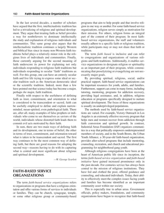 160———Faith-Based Service Organizations


   In the last several decades, a number of scholars          programs that aim to help people and that involve reli-
have argued that the first, intellectualistic tradition has   gion in one way or another. For some faith-based service
led to a trivializing of religious and spiritual develop-     organizations, religion serves simply as motivation for
ment. They argue that treating faith as belief provides       their mission. For others, religion forms an integral
a way for nonbelievers to dominate intellectually             part of the content of their program. In most faith-
the study and explanation of religious individuals and        based service organizations, the staff and volunteers
communities. This same group also argues that the             usually adhere to a specific faith or religious tradition,
intellectualistic tradition continues a largely Western       while participants may or may not share that faith or
and biblical bias since in many non-Western faith tra-        tradition.
ditions belief plays a relatively minor role in the reli-         The term faith based is inclusive and can refer
gious lives of individuals and communities. Finally,          to congregations and organizations of various reli-
those currently arguing for the second meaning of             gions and faith traditions. Additionally, it enables ser-
faith underscore its power for explaining not only            vice organizations to designate religion or spirituality
individuals responding to religious faith traditions but      as an important part of their program, while commu-
individuals responding to secular “faith” traditions as       nicating that proselytizing or evangelizing are not nec-
well. For this group, one can have an entirely secular        essarily major goals.
faith and live life trying to express some ideal or sec-          By providing spiritual, religious, social, and/or
ular tradition such as the American democratic ideal          practical support, faith-based service organizations can
or the scientific tradition. Indeed, more than a few          be important resources for youth, adults, and families.
have pointed out that science today has become a major,       Furthermore, support can come in many forms, including
perhaps the major, faith tradition.                           tutoring, mentoring, programs for addiction recovery,
   Finally with respect to the usefulness of defining         providing legal assistance, and, in addition, religious
faith as trust, commitment, and orientation to what           education or programs specifically designed to nurture
is considered to be transcendent or sacred, faith can         spiritual development. The focus of these organizations
be usefully employed to define and explain narrow-            is usually on underprivileged populations.
minded, mean-spirited, even pathological faith. There             The methods used by faith-based service organiza-
are, after all, many examples of false prophets or indi-      tions are varied. For example, Victory Outreach in Los
viduals who come to see themselves as saviors of the          Angeles is an extremely effective recovery program that
world, individuals whose distorted faith leads them to        helps men and women recover from addiction through
commit evil acts motivated by their faith.                    faith conversion and spiritual growth. In contrast,
   In sum, there are two main ways of defining faith          Industrial Areas Foundation (IAF) organizes communi-
and its development, one in terms of belief, the other        ties in a way that politically empowers underrepresented
in terms of trust, commitment, and orientation toward         members of society, and in the South Bronx, the Urban
what is taken to be transcendent and sacred. The first        Youth Alliance, a 30-year-old faith-based organization,
way continues to be the most common way of defin-             provides after-school programs that include mentoring,
ing faith, but there are good reasons for adopting the        counseling, recreation, and church and educational pro-
second way—reasons having to do with its capturing            gramming for neighborhood gang youth.
what is central and most significant about religious              Although religious congregations have been at the
and spiritual development.                                    heart of American public life since its inception, the
                                     —W. George Scarlett
                                                              terms faith-based service organization and faith-based
                                                              initiative have gained increased prominence only in
                                                              the past decade. For centuries service has always been
                                                              central to the mission of religious institutions. They
FAITH-BASED SERVICE                                           have fed and clothed the poor, offered guidance and
ORGANIZATIONS                                                 counseling, and educated individuals. Today, their abil-
                                                              ity to effectively meet the complex issues facing youth
    The term faith-based service organizations refers         and families has become identified as an important
to organizations or programs that have a religious orien-     community asset within our society.
tation and offer various forms of services to individuals         This is especially true in urban areas. Government
or families. They can be church, synagogue, temple,           officials, policy makers, foundations, and community
or some other religious group or community-based              organizations have begun to recognize that faith-based
 