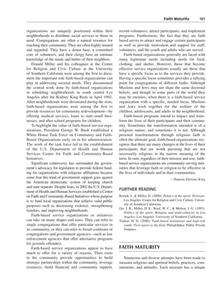 Faith Maturity———161


organizations are uniquely positioned within their            recruit volunteers, attract participants, and implement
neighborhoods to distribute social services to those in       programs. Furthermore, the fact that they are faith
need. Congregations are often a natural resource for          based serves to attract and engage certain participants
reaching their community. They are often highly trusted       as well as provide motivation and support for staff,
and regarded. They have a donor base, a committed             volunteers, and the youth and adults who are served.
core of volunteers, and their clergy have an intimate             Faith-based organizations generally are faced with
knowledge of the needs and habits of their neighbors.         many legitimate needs including needs for food,
    Donald Miller and his colleagues at the Center            clothing, and shelter. However, those that become
for Religion and Civic Culture at the University              effective service organizations usually are those that
of Southern California were among the first to docu-          have a specific focus as to the services they provide.
ment the important role faith-based organizations can         Having a specific focus sometimes provides a rallying
play in addressing societal needs. They documented            point for congregations of different faiths. Although
the central work done by faith-based organizations            Muslims and Jews may not share the same doctrinal
in rebuilding neighborhoods in south central Los              beliefs, and though in some parts of the world they
Angeles after the Rodney King Riots in April 1992.            may be enemies, when there is a faith-based service
After neighborhoods were devastated during the riots,         organization with a specific, needed focus, Muslims
faith-based organizations were among the first to             and Jews work together for the welfare of the
provide resources for community redevelopment—by              children, adolescents, and adults in the neighborhood.
offering medical services, loans to start small busi-             Faith-based programs intend to impact and trans-
nesses, and after-school programs for children.               form the lives of their participants and their commu-
    To highlight the value of faith-based service orga-       nity. Sometimes the transformation intended is of a
nizations, President George W. Bush established a             religious nature, and sometimes it is not. Although
White House Task Force on Community and Faith-                personal transformation through religious faith is
Based Organizations early on in his administration.           often the ultimate goal, faith-based organizations rec-
The work of the task force led to the establishment           ognize that there are many changes in the lives of their
of the U.S. Department of Health and Human                    participants that are worth pursuing that are not
Services Center for Faith and Community-Based                 necessarily religious in the narrow meaning of the
Initiatives.                                                  term. In sum, regardless of their mission and size, faith-
    Significant controversy has surrounded the govern-        based service organizations are community-serving min-
ment’s advocacy for legislation to provide federal fund-      istries that leverage faith or religion to be effective in
ing for organizations with religious affiliations because     the lives of individuals and in their communities.
some fear this kind of government support goes against                                                —Pamela Ebstyne King
the American democratic system of keeping church
and state separate. Despite fears, in 2002 the U.S. Depart-
                                                              FURTHER READING
ment of Health and Human Services established a Center
on Faith and Community-Based Initiatives whose purpose        Berndt, J., & Miller, D. (2000). Politics of the spirit: Portraits.
is to fund local organizations that achieve valid public         Los Angeles: Center for Religion and Civic Culture, Univer-
purposes such as decreasing violence, strengthening              sity of Southern California.
                                                              Orr, J. B., Miller, D. E., Roof, W. C., & Melton, J. G. (1995).
families, and improving neighborhoods.
                                                                 Politics of the spirit: Religion and multi-ethnicity in Los
    Faith-based service organizations or initiatives             Angeles. Los Angeles: University of Southern California.
can take on many shapes and sizes. They can refer to          Trulear, H. D. (2000). Faith-based institutions and high-risk
single congregations that offer particular services in           youth: First report to the field. Philadelphia: Public Private
its community, or they can refer to broad coalitions of          Ventures.
congregations and government agencies—such as law
enforcement agencies that offer alternative programs
for juvenile offenders.
    Faith-based service organizations appear to have          FAITH MATURITY
much to offer for a variety of reasons. Their roots
in the community provide opportunities to build                 Numerous and diverse attempts have been made to
strategic partnerships within the community, leverage         measure religious and spiritual beliefs, practices, com-
resources, build financial and community support,             mitments, and attitudes. Each measure has a unique
 