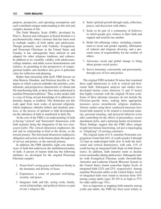 162———Faith Maturity


purpose, perspective, and operating assumptions and             4. Seeks spiritual growth through study, reflection,
each contributes unique understanding to this rich and             prayer, and discussion with others.
complex domain of life.
                                                                5. Seeks to be part of a community of believers
    The Faith Maturity Scale (FMS), developed by
                                                                   in which people give witness to their faith and
Peter L. Benson and colleagues at Search Institute is a
                                                                   support and nourish one another.
psychometrically robust construct that has been used
in multiple studies of both adults and adolescents.             6. Holds life-affirming values, including commit-
Though primarily used with Catholic, Evangelical,                  ment to racial and gender equality, affirmation
and Protestant Christians in the United States and                 of cultural and religious diversity, and a per-
Canada, it has subsequently been utilized in and                   sonal sense of responsibility for the welfare of
adapted for other religious traditions and cultures.               others.
In addition to its scientific validity with adolescents,        7. Advocates social and global change to bring
college students, and adults across denominations and              about greater social justice.
cultures, its grounding in the perspectives of congre-
gational leaders and members also gives it particular           8. Serves humanity, consistently and passionately,
value for reflection and planning.                                 through acts of love and justice.
    Rather than measuring faith itself, FMS focuses on
what Benson, Donahue, and Erickson describe as “the               The original FMS included 38 items that examined
degree to which a person embodies the priorities, com-        these eight dimensions as well as vertical and hori-
mitments, and perspectives characteristic of vibrant and      zontal faith. Subsequent analyses and studies have
life-transforming faith, as these have been understood in     developed shorter scales (between 11 and 13 items)
mainline Protestant traditions.” Thus, in this model, faith   that highly correlate with the original 38-item scale.
is a way of living, not just knowledge of or adherence to     Some of these alternate measures do not include the
doctrine, dogma, or tradition. This distinction sets this     Christian-specific items, making them appropriate
scale apart from most scales of personal religiosity,         measures across monotheistic religious traditions.
which emphasize orthodox beliefs and ritualistic prac-        Various studies using these condensed measures have
tices, or the process of spiritual or faith development,      found faith maturity to be related to emotional matu-
not the substance of faith as manifested in daily life.       rity, personal meaning, and prosocial behavior (even
    At the core of the FMS is an understanding of faith       after controlling for the effects of personality), secure
as having “vertical” and “horizontal” dimensions, with        attachment styles, and a nurturing family environment.
faith maturity being the integration of the two (inte-        These findings suggest that the FMS offers unique
grated faith). The vertical dimension emphasizes the          insight into human functioning, not just a repackaging
self and its relationship to God or the divine, or the        or “religifying” of existing constructs.
inward journey. The horizontal dimension emphasizes               The original study of U.S. mainline Protestant con-
obligation and action on the human plane through acts         gregations found that 64% of youth (grades 6 through
of service and justice, or the outward journey.               12) had an undeveloped faith (low in both the hori-
    In addition, the FMS identifies eight core dimen-         zontal and vertical dimensions), with only 11% of
sions of faith that underscore the multidimensionality        youth having an integrated faith (high on both dimen-
of faith. A person of mature faith has the following          sions). In addition, faith maturity tends to decline
attributes (as developed for the original Protestant          (cross-sectionally) during adolescence. Subsequent stud-
Christian sample):                                            ies with Evangelical Christian youth (Seventh-Day
                                                              Adventist and Lutheran Church–Missouri Synod) in
  1. Trusts God’s saving grace and believes firmly in         the United States found somewhat higher levels of
     the humanity and divinity of Jesus.                      integrated faith (22% and 25%, respectively). Among
                                                              mainline Protestant adults in the United States, levels
  2. Experiences a sense of personal well-being,
                                                              of integrated faith were found to increase from 16%
     security, and peace.
                                                              among young adults (ages 20–29) to as high as 57%
  3. Integrates faith and life, seeing work, family,          for older adults (age 70+).
     social relationships, and political choices as part          Just as important as mapping faith maturity among
     of one’s religious life.                                 youth and adults, the FMS has been used widely as
 
