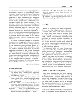 Fasting———163


an outcome measure for understanding congregational                Roehlkepartain, E. C. (1993). The teaching church: Moving
effectiveness (instead of focusing only on financial                  Christian education to center stage. Nashville, TN:
strength or numerical growth as signs of health) and                  Abingdon Press.
                                                                   Tisdale, T. C. (1999). Faith Maturity Scale. In P. C. Hill, &
other contributing factors. Various studies point to the
                                                                      R. W. Hood, Jr. (Eds.), Measures of religiosity (pp. 171–174).
importance of family religious practices in nurturing                 Birmingham, AL: Religious Education Press.
faith maturity in both youth and adults. In addition,
a wide range of congregational variables are associ-
ated with growth in faith maturity, including a caring
climate, a climate that encourages thinking, and
programming that engages both youth and adults in
                                                                   FASTING
effective educational practices. Thus, several religi-
ous bodies and organizations from a wide range of                     Fasting is refraining from bodily nourishment.
Christian traditions have utilized the framework as a              Fasts vary according to degree, duration, and purpose.
tool for designing their strategies for education and              A complete fast is one in which all food and liquids
nurture with children and adolescents, guiding cur-                are refused. More often, fasting is refraining from
riculum and program development as well as being                   food, or limiting its amount, while continuing to drink
utilized in seminary education of clergy and religious             water. A kind of selective fasting, sometimes called
educators.                                                         abstinence in technical religious terminology, is
   In addition, the scale offers a tool for meaningful             abstaining from only certain types of food or drink,
dialogue among young people and adults about multi-                such as meat or alcohol. Avoiding things other than
ple dimensions of their spiritual journey that move                food or drink is also sometimes called fasting, as in
beyond discussions of belief or dogma. In doing so, it             “fasting from television,” but this usage goes beyond
helps young people internalize spiritual and religi-               the typical definition of fasting.
ous practices that both engage them in cultivating                    The duration of a fast may extend from a single
their relationship with God (the “vertical” dimension)             eating event to a few days to a lifetime. Fasts may be
while actively engaging in acts of compassion and jus-             seasonal, such as Jewish Yom Kippur, Christian Lent’s
tice in the world (the “horizontal” dimension). Thus,              40-day fast, or Muslim Ramadan’s lunar month, or
by articulating a multidimensional understanding of                fasts may be tailored to more individual needs.
faith and the spiritual life that resonates with scripture            Fasting is an almost universal spiritual impulse usu-
as well as human experience, the FMS has become a                  ally tied to public or private religious observances. Of
valuable tool for enriching the religious and spiritual            the ascetic spiritual practices, fasting is the most com-
lives of children, adolescents, and adults.                        mon and universal. Religions from all over the world,
                                                                   including Hinduism, Jainism, Buddhism, Native
                                —Eugene C. Roehlkepartain          American religion, Judaism, Christianity, and Islam,
                                                                   practice fasting as an ascetic discipline of self-denial.
FURTHER READING
Benson, P. L., Donahue, M. J., & Erickson, J. A. (1993). The       FASTING AS A SPIRITUAL PRACTICE
   Faith Maturity Scale: Conceptualization, measurement,
                                                                      Most fasting worldwide has been and is practiced
   and empirical validation. Research in the Social Scientific
   Study of Religion, 5, 1–26.                                     for spiritual reasons, but not all fasting is motivated
Benson, P. L., & Eklin, C. H. (1990). Effective Christian edu-     by spiritual concerns. Dieters fast to lose weight or to
   cation: A national study of Protestant congregations: A sum-    purge the body of impurities. Persons go on hunger strikes
   mary on faith, loyalty, and congregational life. Minneapolis,   to obtain political goals. Certain illnesses are associated
   MN: Search Institute.                                           with fasting, such as anorexia nervosa. As religious
Erickson, J. A. (1992). Adolescent religious development and       observance has declined in parts of the modern world,
   commitment: A structural equation model of the role of
                                                                   fasting for nonreligious goals has increased. Of course,
   family, peer group, and educational influences. Journal for
   the Scientific Study of Religion, 31(2), 131–152.
                                                                   fasts may include a combination of motives.
Piedmont, R. L., & Nelson, R. (2001). A psychometric evalua-
   tion of the short form of the Faith Maturity Scale. Research    For Purification. Perhaps the most ancient purpose for
   in the Social Scientific Study of Religion, 12, 165–183.        fasting is purification through loosening the grip of
 