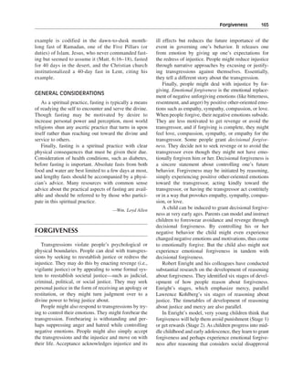 Forgiveness———165


example is codified in the dawn-to-dusk month-              ill effects but reduces the future importance of the
long fast of Ramadan, one of the Five Pillars (or           event in governing one’s behavior. It releases one
duties) of Islam. Jesus, who never commanded fast-          from emotion by giving up one’s expectations for
ing but seemed to assume it (Matt. 6:16–18), fasted         the redress of injustice. People might reduce injustice
for 40 days in the desert, and the Christian church         through narrative approaches by excusing or justify-
institutionalized a 40-day fast in Lent, citing his         ing transgressions against themselves. Essentially,
example.                                                    they tell a different story about the transgression.
                                                                Finally, people might deal with injustice by for-
                                                            giving. Emotional forgiveness is the emotional replace-
GENERAL CONSIDERATIONS
                                                            ment of negative unforgiving emotions (like bitterness,
    As a spiritual practice, fasting is typically a means   resentment, and anger) by positive other-oriented emo-
of readying the self to encounter and serve the divine.     tions such as empathy, sympathy, compassion, or love.
Though fasting may be motivated by desire to                When people forgive, their negative emotions subside.
increase personal power and perception, most world          They are less motivated to get revenge or avoid the
religions shun any ascetic practice that turns in upon      transgressor, and if forgiving is complete, they might
itself rather than reaching out toward the divine and       feel love, compassion, sympathy, or empathy for the
service to others.                                          transgressor. Some people grant decisional forgive-
    Finally, fasting is a spiritual practice with clear     ness. They decide not to seek revenge or to avoid the
physical consequences that must be given their due.         transgressor even though they might not have emo-
Consideration of health conditions, such as diabetes,       tionally forgiven him or her. Decisional forgiveness is
before fasting is important. Absolute fasts from both       a sincere statement about controlling one’s future
food and water are best limited to a few days at most,      behavior. Forgiveness may be initiated by reasoning,
and lengthy fasts should be accompanied by a physi-         simply experiencing positive other-oriented emotions
cian’s advice. Many resources with common sense             toward the transgressor, acting kindly toward the
advice about the practical aspects of fasting are avail-    transgressor, or having the transgressor act contritely
able and should be referred to by those who partici-        or in a way that provokes empathy, sympathy, compas-
pate in this spiritual practice.                            sion, or love.
                                       —Wm. Loyd Allen
                                                                A child can be induced to grant decisional forgive-
                                                            ness at very early ages. Parents can model and instruct
                                                            children to foreswear avoidance and revenge through
                                                            decisional forgiveness. By controlling his or her
FORGIVENESS                                                 negative behavior the child might even experience
                                                            changed negative emotions and motivations, thus come
   Transgressions violate people’s psychological or         to emotionally forgive. But the child also might not
physical boundaries. People can deal with transgres-        experience emotional forgiveness in tandem with
sions by seeking to reestablish justice or redress the      decisional forgiveness.
injustice. They may do this by enacting revenge (i.e.,          Robert Enright and his colleagues have conducted
vigilante justice) or by appealing to some formal sys-      substantial research on the development of reasoning
tem to reestablish societal justice—such as judicial,       about forgiveness. They identified six stages of devel-
criminal, political, or social justice. They may seek       opment of how people reason about forgiveness.
personal justice in the form of receiving an apology or     Enright’s stages, which emphasize mercy, parallel
restitution, or they might turn judgment over to a          Lawrence Kohlberg’s six stages of reasoning about
divine power to bring justice about.                        justice. The timetables of development of reasoning
   People might also respond to transgressions by try-      about justice and mercy are also parallel.
ing to control their emotions. They might forebear the          In Enright’s model, very young children think that
transgression. Forebearing is withstanding and per-         forgiveness will help them avoid punishment (Stage 1)
haps suppressing anger and hatred while controlling         or get rewards (Stage 2). As children progress into mid-
negative emotions. People might also simply accept          dle childhood and early adolescence, they learn to grant
the transgressions and the injustice and move on with       forgiveness and perhaps experience emotional forgive-
their life. Acceptance acknowledges injustice and its       ness after reasoning that considers social disapproval
 