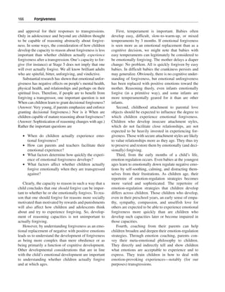 166———Forgiveness


and approval for their responses to transgressions.            First, temperament is important. Babies often
Only in adolescence and beyond are children thought         develop easy, difficult, slow-to-warm-up, or mixed
to be capable of reasoning abstractly about forgive-        temperaments by 3 months. If emotional forgiveness
ness. In some ways, the consideration of how children       is seen more as an emotional replacement than as a
develop the capacity to reason about forgiveness is less    cognitive decision, we might note that babies with
important than whether children actually experience         easy temperaments can legitimately be considered to
forgiveness after a transgression. One’s capacity to for-   be emotionally forgiving. The mother delays a diaper
give (for instance) at Stage 5 does not imply that one      change: No problem. All is quickly forgiven by easy
will ever actually forgive. We all know brilliant adults    babies. In difficult babies the crankiness persists and
who are spiteful, bitter, unforgiving, and vindictive.      may generalize. Obviously, there is no cognitive under-
   Substantial research has shown that emotional unfor-     standing of forgiveness, but emotional unforgiveness
giveness has negative effects on people’s mental health,    has been replaced with positive emotions toward the
physical health, and relationships and perhaps on their     mother. Reasoning thusly, even infants emotionally
spiritual lives. Therefore, if people are to benefit from   forgive (in a primitive way), and some infants are
forgiving a transgressor, one important question is not     more temperamentally geared for it than are other
When can children learn to grant decisional forgiveness?    infants.
(Answer: Very young, if parents emphasize and enforce          Second, childhood attachment to parental love
granting decisional forgiveness.) Nor is it When are        objects should be expected to influence the degree to
children capable of mature reasoning about forgiveness?     which children experience emotional forgiveness.
(Answer: Sophistication of reasoning changes with age.)     Children who develop insecure attachment styles,
Rather the important questions are                          which do not facilitate close relationships, are not
                                                            expected to be heavily invested in experiencing for-
   • When do children actually experience emo-              giveness. Those with secure attachment styles are likely
     tional forgiveness?                                    to value relationships more as they age. They thus try
   • How can parents and teachers facilitate their          to preserve and restore them by emotionally (and deci-
     emotional experience?                                  sionally) forgiving.
   • What factors determine how quickly the experi-            Third, from the early months of a child’s life,
     ence of emotional forgiveness develops?                emotion regulation occurs. Even babies at the youngest
   • What factors affect whether children actually          ages learn to emotionally down regulate negative emo-
     forgive emotionally when they are transgressed         tions by self-soothing, calming, and distracting them-
     against?                                               selves from their frustrations. As children age, their
                                                            repertoire of emotion-regulation strategies becomes
   Clearly, the capacity to reason in such a way that a     more varied and sophisticated. The repertoire of
child concludes that one should forgive can be impor-       emotion-regulation strategies that children develop
tant to whether he or she emotionally forgives. To rea-     differs across children. Those children who develop,
son that one should forgive for reasons more socially       even in their preschool years, an early sense of empa-
motivated than motivated by rewards and punishments         thy, sympathy, compassion, and unselfish love for
will also affect how children and adolescents think         others are expected to be able to experience emotional
about and try to experience forgiving. So, develop-         forgiveness more quickly than are children who
ment of reasoning capacities is not unimportant to          develop such capacities later or become impaired in
actually forgiving.                                         those capacities.
   However, by understanding forgiveness as an emo-            Fourth, coaching from their parents can help
tional replacement of negative with positive emotions       children broaden and deepen their emotion-regulation
leads us to understand the development of forgiveness       strategies. Through emotion coaching, parents con-
as being more complex than mere obedience or as             vey their meta-emotional philosophy to children.
being primarily a function of cognitive development.        They directly and indirectly tell and show children
Other developmental considerations that are in line         what emotions are acceptable to experience and to
with the child’s emotional development are important        express. They train children in how to deal with
to understanding whether children actually forgive          emotion-provoking experiences—notably (for our
and at which ages.                                          purposes) transgressions.
 