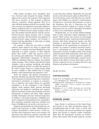 Fowler, James———167


    Fifth, people encounter stress throughout their        to and teach their children. Spirituality, the personal
lives. Stressors make demands for change. Children         intensity with which parents adhere to their belief sys-
appraise the stressors and respond to their appraisals     tem involving the sacred, will affect the ways and fre-
with stress reactions; or they respond to physical         quency that children are exposed to demonstrations
stressors, sometimes without appraisal. They try to        of forgiveness—decisional and emotional—as well as
cope with both situations and their own reactions. Some    the importance they give it. Forgiveness has been
stress reactions are unpleasant and prompt children to     shown to be related to religion in a variety of studies.
employ problem-focused or emotion-focused coping           Forgiveness has not yet been thoroughly investigated
strategies. Problem-focused coping strategies seek to      in terms of its relationship to spirituality.
solve the problem and deal directly with the stressor.        Altogether then, we can see that children probably
Emotion-focused coping strategies seek to manage           learn to grant forgiveness largely depending on the
negative emotions. The development of a repertoire of      parents’ belief system, their practice of encouraging
emotion-focused coping strategies will facilitate or       and rewarding the child’s expression of decisional for-
hamper forgiving depending on what types of coping         giveness after being transgressed against, and their
strategies the child practices.                            modeling of decisional forgiveness. However, the
    For example, a child who sees God as a hostile         development of the experiencing of emotional for-
authority figure might be less likely to respond with      giveness (in contrast to granting decisional forgive-
forgiveness to someone who had offended him or her         ness) is substantially less due to external demands
(especially to a parent, caregiver, or other authority     from parents. Instead, it is highly related to the climate
figure) than would a child who perceives God to            within the parent-child relationship, which affects the
be nurturing and collaborative. Psychologist Kenneth       child’s temperament, emotion-regulation capability,
Pargament (McCullough, Pargament, & Thoresen,              parental meta-emotional philosophy, cognitive devel-
2000) has identified numerous religious and spiritual      opment of the ability to reason about justice and for-
coping strategies. These religious and spiritual coping    giveness, repertoire of ways of coping with stress, and
strategies—such as praying, meditating, and making         religious and spiritual environment.
positive attributions to God—can affect the capacity of                                   —Everett L. Worthington, Jr.
the child to forgive. Prayer as a coping strategy might
be more available to older children than to younger        See also Attachment
children, which demonstrates development as well.
    Sixth, the religious and spiritual environment in
the home will likely also affect the child’s development   FURTHER READING
of the experience of emotional forgiveness. Forgiveness    Enright, R. D., & Fitzgibbons, R. (2000). Helping clients for-
(decisional or emotional), in response to a transgres-        give. Washington, D.C.: APA Books.
sion, is valued by every major religion. It is generally   McCullough, M. E., Pargament, K. I., & Thoresen, C. E. (Eds.).
                                                              (2000). Forgiveness: Theory, research, and practice.
considered to be the centerpiece of the Christian
                                                              New York: Guilford.
religion. Some religions firmly advocate decisional        Worthington, E. L., Jr. (2003). Forgiving and reconciling:
forgiveness and emphasize controlling one’s negative          Bridges to wholeness and hope. Downer’s Grove, IL:
behavior. Research scientists have found this to be most      InterVarsity Press.
characteristic of Judaism and Islam. Other religions
(notably Christianity) advocate emotional forgiveness
in addition to decisional forgiveness. Buddhism pro-
motes compassion and detachment from vengefulness,         FOWLER, JAMES
thus promoting emotional forgiveness (though most
forms of Buddhism do not use the word forgiveness).            James Fowler is well-known in the United States
    Religion and spirituality have been found to be cor-   and beyond for his faith development theory. His
related with forgiveness in adults. Membership in a        groundbreaking book of 1981, Stages of Faith, with
religious denomination, which involves a belief sys-       its 35 printings and several translations has inspired
tem that values forgiveness more or less strongly, will    theory and research in religious studies worldwide.
determine some underlying cognitive, emotional, and        More than 80 dissertations focusing on Fowler’s
behavioral structures of parents, which they transmit      theory and research, half of them using his research
 