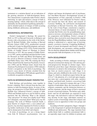 168———Fowler, James


instrument or a variation thereof, are an indication of       religion and human development and of psychoana-
the growing attraction of faith-development theory.           lyst Ana-Maria Rizzuto’s developmental account of
Two characteristics in particular make Fowler’s theory        representations of God, especially in Fowler’s 1996
interesting: its open and inclusive concept of faith as       book. However, most influential for Fowler’s theory
meaning making—which, while akin to the concept of            and research has been the theory and research of
spirituality, has the potential of qualifying spirituality—   Lawrence Kohlberg, the well-known developmental
and its detailed analysis of changes of faith occurring       psychologist at Harvard University who, influenced
during childhood, adolescence, and adulthood.                 by the work of Jean Piaget, constructed a cognitive-
                                                              structural theory of moral development. It is safe to
                                                              conclude that Fowler owes his groundbreaking inspi-
BIOGRAPHICAL INFORMATION
                                                              ration to envision a developmental schema of faith to
   Fowler’s background is theology. He earned his             his cooperation with Kohlberg. Fowler’s concept of
Ph.D. in 1971 at Harvard University in Religion and           faith has, then, received its most characteristic imprint
Society with a dissertation on the work of the theolo-        from the Piaget/Kohlberg tradition: Faith as meaning
gian H. Richard Niebuhr. After teaching at Harvard            making is understood as a special type of knowing,
Divinity School (1969–1975), postdoctoral research            namely constitutive knowing. Comparing Kohlberg’s
at Harvard’s Center for Moral Development, and teach-         theory of moral development and Fowler’s theory of
ing at Boston College (1975–1976), Fowler joined the          faith development, one encounters striking parallels.
faculty of Candler School of Theology at Emory                The two theorists debated about whether moral develop-
University in 1977. He was named a Candler Profes-            ment precedes faith development, or vice versa.
sor in 1987, and he established and directed the Center
for Research on Faith and Moral Development and
                                                              FAITH DEVELOPMENT
has served as Director of Emory’s Center for Ethics
and Public Policy since 1994. His winning the Oscar              Faith, according to Fowler, undergoes several sig-
Pfister Award from the American Psychiatric Associa-          nificant reconstructions during one’s life and may pro-
tion (1994) and the William James Award from the              ceed progressively through six distinct stages. Since
American Psychological Association (1994) indicates           Fowler has given these stages illustrative names, it is
Fowler’s recognition in the field of psychology. The          informative to attend to this terminology: Faith devel-
honoris causa doctor of divinity awarded from the             ops from an intuitive-projective style (Stage 1) in
University of Edinburgh in 1999 indicates again Fowler’s      infancy and early childhood to the mythic-literal style
worldwide recognition in theology.                            (Stage 2), which we should not expect before the age
                                                              of 6 or 7; the plasticity of a vivid and open imagina-
                                                              tion turns into a preoccupation with order, narrative
FAITH IN INTERDISCIPLINARY PERSPECTIVE
                                                              realism, and literal truth. Synthetic-conventional faith
   Both theology and psychology come together in              (Stage 3) can be expected to emerge after age 11 for a
Fowler’s thinking. This is obvious from the basic def-        majority of individuals. Here, the conventions of one’s
initions in faith development theory. In terms of the-        religious community and the distinction between we
ology, the perspectives of Paul Tillich and H. Richard        and they dominate, and the image of God is structured
Niebuhr have influenced Fowler’s concept of faith.            in terms of personal relations. Not before early adult-
Tillich and Niebuhr teach us to ask for faith by asking       hood—and not all individuals are expected to reach
questions like the following: What is the ultimate            this stage—the individuative-reflective faith (Stage 4)
value and power? To whom am I finally loyal? What             may develop. In this stage, individuals construct an
am I ultimately concerned about? What gives my life           explicit system of knowledge about their religion and
meaning? The work of William Cantwell Smith, a                defend it even in opposition to their own groups and
great theorist of religion from a cross-cultural per-         traditions.
spective, has also been important for Fowler in obtain-          According to Fowler’s perspective, Stages 1 through 3
ing further clarification of this open concept of faith       are in the foreground of spiritual development during
and its demarcation from belief and religion.                 childhood and adolescence. The stage transition from
   In terms of psychology, we see a strong impact             mythic-literal faith to synthetic-conventional faith is
from Erik H. Erikson’s psychoanalytic view on                 an especially major issue for children in primary and
 