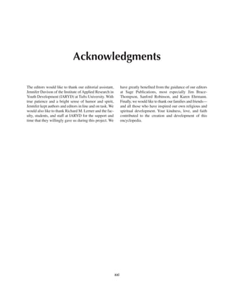 Acknowledgments

The editors would like to thank our editorial assistant,          have greatly benefited from the guidance of our editors
Jennifer Davison of the Institute of Applied Research in          at Sage Publications, most especially Jim Brace-
Youth Development (IARYD) at Tufts University. With               Thompson, Sanford Robinson, and Karen Ehrmann.
true patience and a bright sense of humor and spirit,             Finally, we would like to thank our families and friends—
Jennifer kept authors and editors in line and on task. We         and all those who have inspired our own religious and
would also like to thank Richard M. Lerner and the fac-           spiritual development. Your kindness, love, and faith
ulty, students, and staff at IARYD for the support and            contributed to the creation and development of this
time that they willingly gave us during this project. We          encyclopedia.




                                                            xxi
 