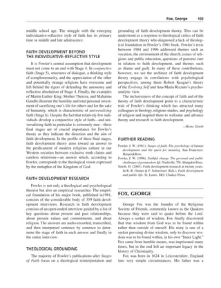 Fox, George———169


middle school age. The struggle with the emerging             grounding of faith development theory. This can be
individuative-reflective style of faith has its primary       understood as a response to theological critics of faith
time in middle and late adolescence.                          development theory who diagnosed a lack of theolog-
                                                              ical foundation in Fowler’s 1981 book. Fowler’s texts
                                                              between 1984 and 1996 addressed themes such as
FAITH DEVELOPMENT BEYOND
                                                              vocation, the environment of the church, issues of reli-
THE INDIVIDUATIVE-REFLECTIVE STYLE
                                                              gious and public education, questions of pastoral care
    It is Fowler’s central assumption that development        in relation to faith development, and themes such
must not come to an end with Stage 4. In conjunctive          as shame and guilt. In many of these contributions,
faith (Stage 5), structures of dialogue, a thinking style     however, we see the architect of faith development
of complementarity, and the appreciation of the other         theory engage in correlations with psychological
and potentially strange religions have overcome and           perspectives, among them Robert Keagan’s theory
left behind the rigors of defending the autonomy and          of the Evolving Self and Ana-Maria Rizzuto’s psycho-
reflective absolutism of Stage 4. Finally, the examples       analytic view.
of Martin Luther King, Mother Theresa, and Mahatma               The inclusiveness of the concept of faith and of the
Gandhi illustrate the humility and total personal invest-     theory of faith development point to a characteristic
ment of sacrificing one’s life for others and for the sake    trait of Fowler’s thinking which has attracted many
of humanity, which is characteristic of universalizing        colleagues in theology, religious studies, and psychology
faith (Stage 6). Despite the fact that relatively few indi-   of religion and inspired them to welcome and advance
viduals develop a conjunctive style of faith—and uni-         theory and research in faith development.
versalizing faith in particular is extremely rare—these                                                       —Heinz Streib
final stages are of crucial importance for Fowler’s
theory as they indicate the direction and the aim of
faith development. In the profile of these final stages,      FURTHER READING
faith development theory aims toward an answer to
                                                              Fowler, J. W. (1981). Stages of faith. The psychology of human
the predicament of modern religious culture in our               development and the quest for meaning. San Francisco:
Western societies between exclusive truth claims and             Harper&Row.
careless relativism—an answer which, according to             Fowler, J. W. (1996). Faithful change. The personal and public
Fowler, corresponds to the theological vision expressed          challenges of postmodern life. Nashville, TN: Abingdon Press.
by the metaphor of the Kingdom of God.                        Streib, H. (2003). Faith development research at twenty years.
                                                                 In R. R. Osmer & F. Schweitzer (Eds.), Faith development
                                                                 and public life. St. Louis, MO: Chalice Press.
FAITH DEVELOPMENT RESEARCH
   Fowler is not only a theological and psychological
theorist but also an empirical researcher. The empiri-
cal foundation of his major book, published in1981,           FOX, GEORGE
consists of the considerable body of 359 faith devel-
opment interviews. Research in faith development                 George Fox was the founder of the Religious
consists of an open-ended interview guided by a list of       Society of Friends, commonly known as the Quakers
key questions about present and past relationships,           because they were said to quake before the Lord.
about present values and commitments, and about               Always a seeker of wisdom, Fox finally discovered
religion. The answers are audio-recorded, transcribed,        that true wisdom from God was to be found within
and then interpreted sentence by sentence to deter-           rather than outside of oneself. His story is one of a
mine the stage of faith in each answer and finally in         seeker pursuing divine wisdom, only to discover wis-
the entire interview.                                         dom was to be found within, in his own “Inner Light.”
                                                              Fox came from humble means, was imprisoned many
                                                              times, but in the end left an important legacy in the
THEOLOGICAL GROUNDING
                                                              history of Christianity.
   The majority of Fowler’s publications after Stages            Fox was born in 1624 in Leicestershire, England
of Faith focus on a theological reinterpretation and          into very simple circumstances. His father was a
 