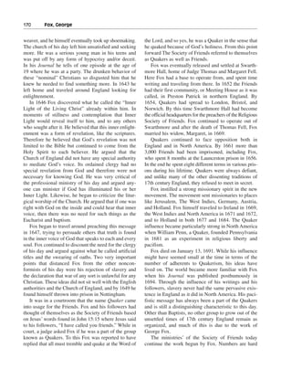 170———Fox, George


weaver, and he himself eventually took up shoemaking.       the Lord, and so yes, he was a Quaker in the sense that
The church of his day left him unsatisfied and seeking      he quaked because of God’s holiness. From this point
more. He was a serious young man in his teens and           forward The Society of Friends referred to themselves
was put off by any form of hypocrisy and/or deceit.         as Quakers as well as Friends.
In his Journal he tells of one episode at the age of            Fox was eventually released and settled at Swarth-
19 where he was at a party. The drunken behavior of         more Hall, home of Judge Thomas and Margaret Fell.
these “nominal” Christians so disgusted him that he         Here Fox had a base to operate from, and spent time
knew he needed to find something more. In 1643 he           writing and traveling from there. In 1652 the Friends
left home and traveled around England looking for           had their first community, or Meeting House as it was
enlightenment.                                              called, in Preston Patrick in northern England. By
    In 1646 Fox discovered what he called the “Inner        1654, Quakers had spread to London, Bristol, and
Light of the Living Christ” already within him. In          Norwich. By this time Swarthmore Hall had become
moments of stillness and contemplation that Inner           the official headquarters for the preachers of the Religious
Light would reveal itself to him, and to any others         Society of Friends. Fox continued to operate out of
who sought after it. He believed that this inner enlight-   Swarthmore and after the death of Thomas Fell, Fox
enment was a form of revelation, like the scriptures.       married his widow, Margaret, in 1669.
Therefore he believed that God’s revelation was not             Quakers continued to face opposition both in
limited to the Bible but continued to come from the         England and in North America. By 1661 more than
Holy Spirit to each believer. He argued that the            3,000 Friends had been imprisoned, including Fox,
Church of England did not have any special authority        who spent 8 months at the Launceston prison in 1656.
to mediate God’s voice. Its ordained clergy had no          In the end he spent eight different terms in various pris-
special revelation from God and therefore were not          ons during his lifetime. Quakers were always defiant,
necessary for knowing God. He was very critical of          and unlike many of the other dissenting traditions of
the professional ministry of his day and argued any-        17th century England, they refused to meet in secret.
one can minister if God has illuminated his or her              Fox instilled a strong missionary spirit in the new
Inner Light. Likewise, he began to criticize the litur-     movement. The movement sent missionaries to places
gical worship of the Church. He argued that if one was      like Jerusalem, The West Indies, Germany, Austria,
right with God on the inside and could hear that inner      and Holland. Fox himself traveled to Ireland in 1669,
voice, then there was no need for such things as the        the West Indies and North America in 1671 and 1672,
Eucharist and baptism.                                      and to Holland in both 1677 and 1684. The Quaker
    Fox began to travel around preaching this message       influence became particularly strong in North America
in 1647, trying to persuade others that truth is found      when William Penn, a Quaker, founded Pennsylvania
in the inner voice of God that speaks to each and every     in 1681 as an experiment in religious liberty and
soul. Fox continued to discount the need for the clergy     pacifism.
of his day and argued against what he called artificial         Fox died on January 13, 1691. While his influence
titles and the swearing of oaths. Two very important        might have seemed small at the time in terms of the
points that distanced Fox from the other noncon-            number of adherents to Quakerism, his ideas have
formists of his day were his rejection of slavery and       lived on. The world became more familiar with Fox
the declaration that war of any sort is unlawful for any    when his Journal was published posthumously in
Christian. These ideas did not sit well with the English    1694. Through the influence of his writings and his
authorities and the Church of England, and by 1649 he       followers, slavery never had the same pervasive exis-
found himself thrown into prison in Nottingham.             tence in England as it did in North America. His paci-
    It was in a courtroom that the name Quaker came         fistic message has always been a part of the Quakers
into usage for the Friends. Fox and his followers had       and is still a distinguishing characteristic to this day.
thought of themselves as the Society of Friends based       Other than Baptists, no other group to grow out of the
on Jesus’ words found in John 15:15 where Jesus said        unsettled times of 17th century England remain as
to his followers, “I have called you friends.” While in     organized, and much of this is due to the work of
court, a judge asked Fox if he was a part of the group      George Fox.
known as Quakers. To this Fox was reported to have              The ministries’ of the Society of Friends today
replied that all must tremble and quake at the Word of      continue the work begun by Fox. Numbers are hard
 